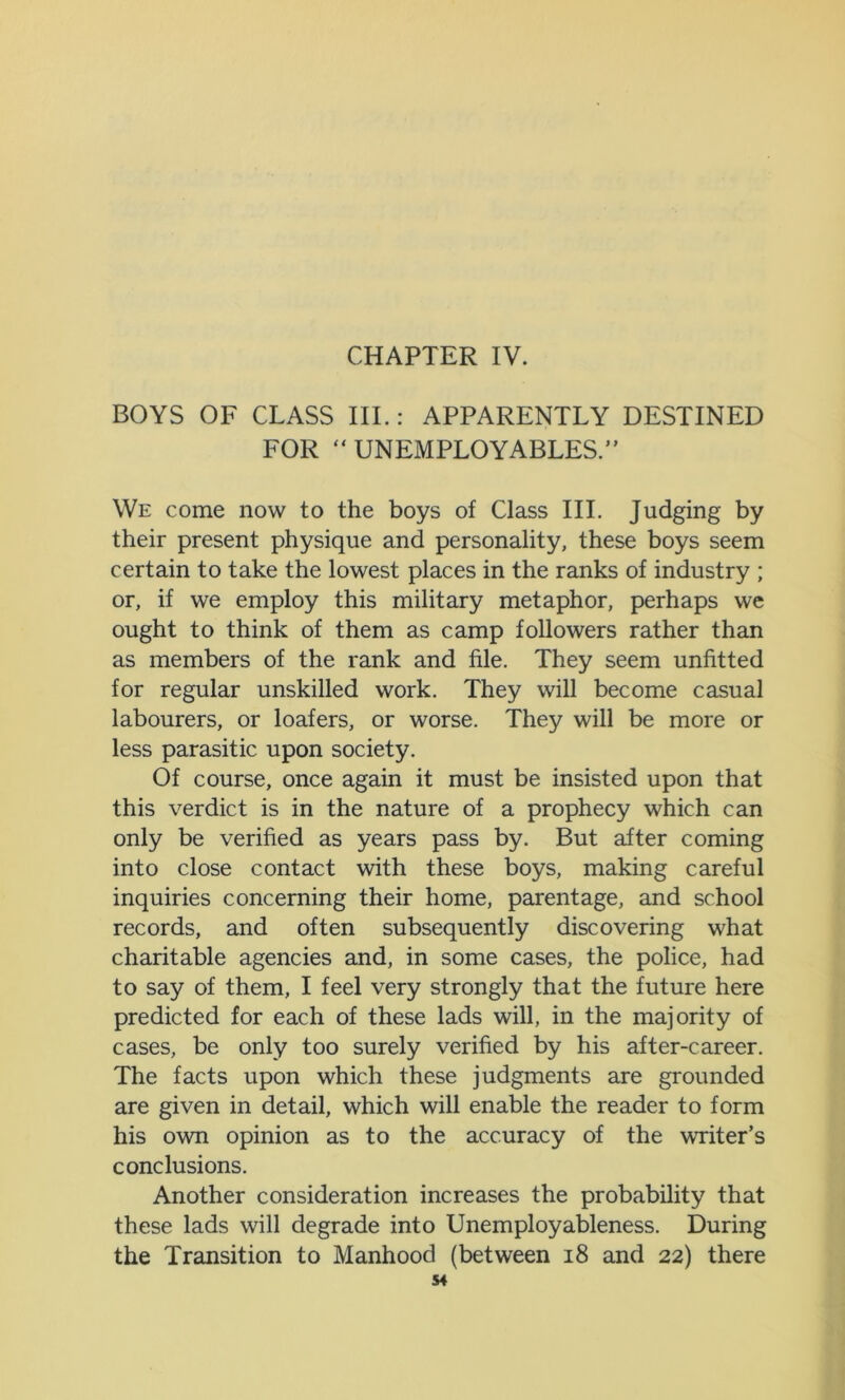 CHAPTER IV. BOYS OF CLASS III.: APPARENTLY DESTINED FOR  UNEMPLOYABLES.” We come now to the boys of Class III. Judging by their present physique and personality, these boys seem certain to take the lowest places in the ranks of industry ; or, if we employ this military metaphor, perhaps we ought to think of them as camp followers rather than as members of the rank and file. They seem unfitted for regular unskilled work. They will become casual labourers, or loafers, or worse. They will be more or less parasitic upon society. Of course, once again it must be insisted upon that this verdict is in the nature of a prophecy which can only be verified as years pass by. But after coming into close contact with these boys, making careful inquiries concerning their home, parentage, and school records, and often subsequently discovering what charitable agencies and, in some cases, the police, had to say of them, I feel very strongly that the future here predicted for each of these lads will, in the majority of cases, be only too surely verified by his after-career. The facts upon which these judgments are grounded are given in detail, which will enable the reader to form his own opinion as to the accuracy of the writer’s conclusions. Another consideration increases the probability that these lads will degrade into Unemployableness. During the Transition to Manhood (between 18 and 22) there