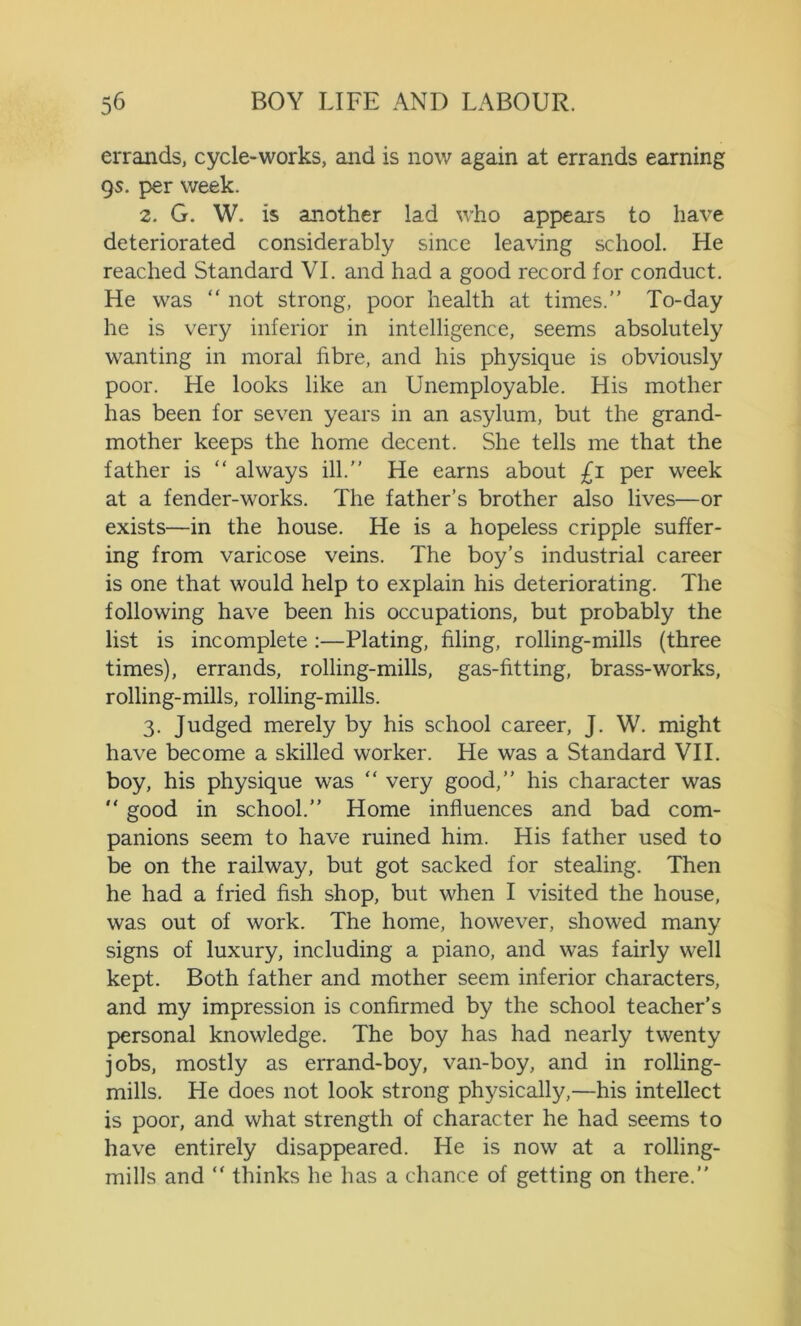 errands, cycle-works, and is now again at errands earning qs. per week. 2. G. W. is another lad who appears to have deteriorated considerably since leaving school. He reached Standard VI. and had a good record for conduct. He was “ not strong, poor health at times.” To-day he is very inferior in intelligence, seems absolutely wanting in moral fibre, and his physique is obviously poor. He looks like an Unemployable. His mother has been for seven years in an asylum, but the grand- mother keeps the home decent. She tells me that the father is “ always ill.” He earns about £i per week at a fender-works. The father’s brother also lives—or exists—in the house. He is a hopeless cripple suffer- ing from varicose veins. The boy’s industrial career is one that would help to explain his deteriorating. The following have been his occupations, but probably the list is incomplete :—Plating, filing, rolling-mills (three times), errands, rolling-mills, gas-fitting, brass-works, rolling-mills, rolling-mills. 3. Judged merely by his school career, J. W. might have become a skilled worker. He was a Standard VII. boy, his physique was “ very good,” his character was  good in school.” Home influences and bad com- panions seem to have ruined him. His father used to be on the railway, but got sacked for stealing. Then he had a fried fish shop, but when I visited the house, was out of work. The home, however, showed many signs of luxury, including a piano, and was fairly well kept. Both father and mother seem inferior characters, and my impression is confirmed by the school teacher’s personal knowledge. The boy has had nearly twenty jobs, mostly as errand-boy, van-boy, and in rolling- mills. He does not look strong physically,—his intellect is poor, and what strength of character he had seems to have entirely disappeared. He is now at a rolling- mills and “ thinks he has a chance of getting on there.”