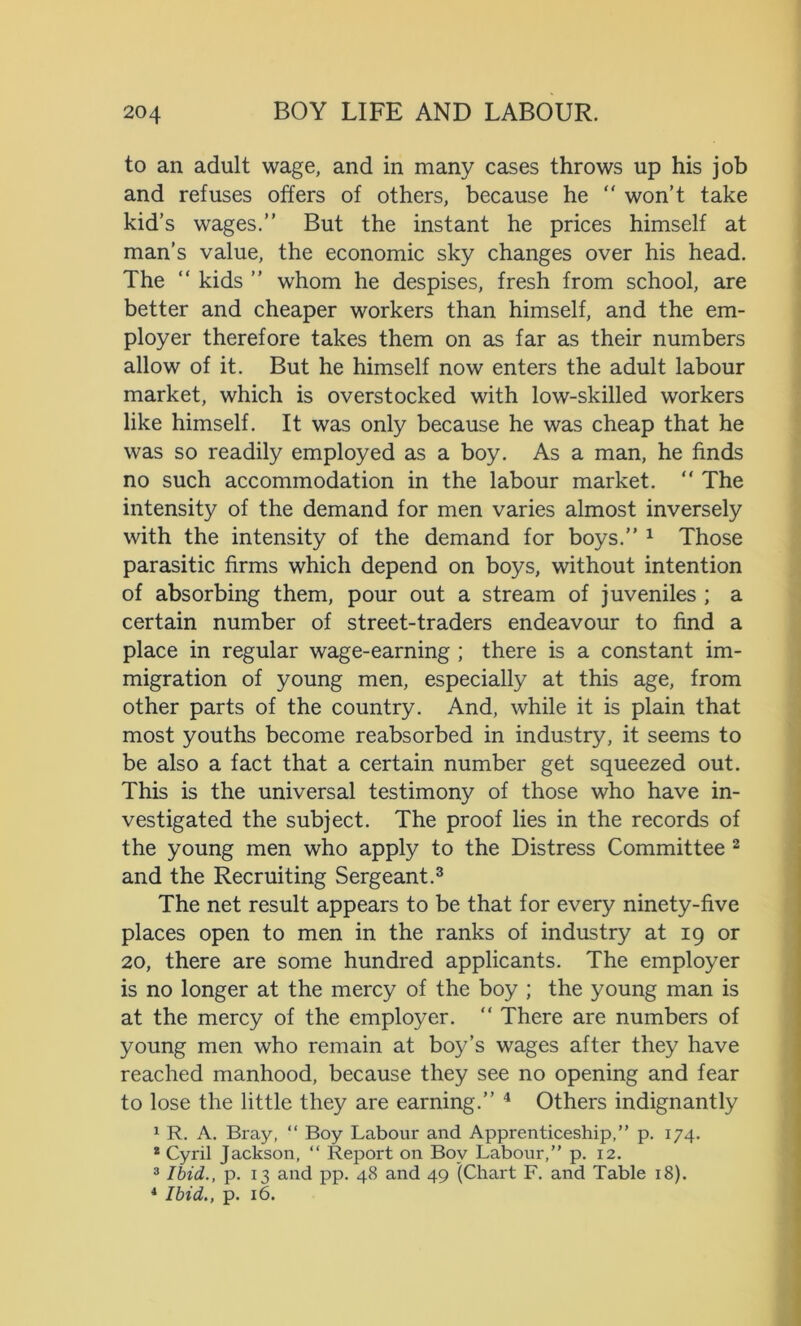 to an adult wage, and in many cases throws up his job and refuses offers of others, because he “ won’t take kid’s wages.” But the instant he prices himself at man’s value, the economic sky changes over his head. The “ kids ” whom he despises, fresh from school, are better and cheaper workers than himself, and the em- ployer therefore takes them on as far as their numbers allow of it. But he himself now enters the adult labour market, which is overstocked with low-skilled workers like himself. It was only because he was cheap that he was so readily employed as a boy. As a man, he finds no such accommodation in the labour market. “ The intensity of the demand for men varies almost inversely with the intensity of the demand for boys.” 1 Those parasitic firms which depend on boys, without intention of absorbing them, pour out a stream of juveniles ; a certain number of street-traders endeavour to find a place in regular wage-earning ; there is a constant im- migration of young men, especially at this age, from other parts of the country. And, while it is plain that most youths become reabsorbed in industry, it seems to be also a fact that a certain number get squeezed out. This is the universal testimony of those who have in- vestigated the subject. The proof lies in the records of the young men who apply to the Distress Committee 2 and the Recruiting Sergeant.3 The net result appears to be that for every ninety-five places open to men in the ranks of industry at 19 or 20, there are some hundred applicants. The employer is no longer at the mercy of the boy ; the young man is at the mercy of the employer. “ There are numbers of young men who remain at boy’s wages after they have reached manhood, because they see no opening and fear to lose the little they are earning.” 4 Others indignantly 1 R. A. Bray, “ Boy Labour and Apprenticeship,” p. 174. * Cyril Jackson, “ Report on Boy Labour,” p. 12. 3 Ibid., p. 13 and pp. 48 and 49 (Chart F. and Table 18). 4 Ibid., p. 16.