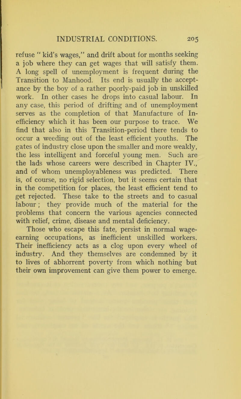 refuse “ kid’s wages,” and drift about for months seeking a job where they can get wages that will satisfy them. A long spell of unemployment is frequent during the Transition to Manhood. Its end is usually the accept- ance by the boy of a rather pporly-paid job in unskilled work. In other cases he drops into casual labour. In any case, this period of drifting and of unemployment serves as the completion of that Manufacture of In- efficiency which it has been our purpose to trace. We find that also in this Transition-period there tends to occur a weeding out of the least efficient youths. The gates of industry close upon the smaller and more weakly, the less intelligent and forceful young men. Such are the lads whose careers were described in Chapter IV., and of whom unemployableness was predicted. There is, of course, no rigid selection, but it seems certain that in the competition for places, the least efficient tend to get rejected. These take to the streets and to casual labour; they provide much of the material for the problems that concern the various agencies connected with relief, crime, disease and mental deficiency. Those who escape this fate, persist in normal wage- earning occupations, as inefficient unskilled workers. Their inefficiency acts as a clog upon every wheel of industry. And they themselves are condemned by it to lives of abhorrent poverty from which nothing but their own improvement can give them power to emerge.