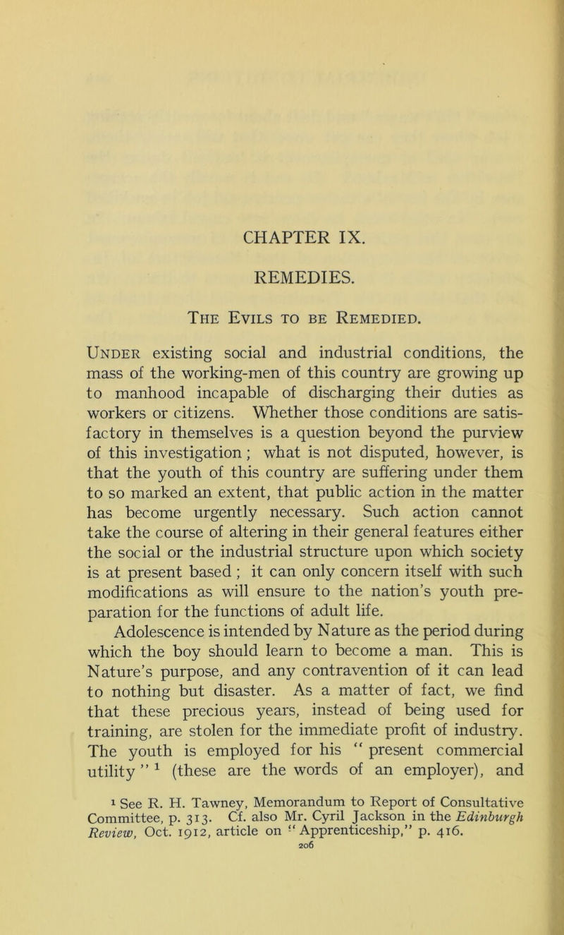 CHAPTER IX. REMEDIES. The Evils to be Remedied. Under existing social and industrial conditions, the mass of the working-men of this country are growing up to manhood incapable of discharging their duties as workers or citizens. Whether those conditions are satis- factory in themselves is a question beyond the purview of this investigation; what is not disputed, however, is that the youth of this country are suffering under them to so marked an extent, that public action in the matter has become urgently necessary. Such action cannot take the course of altering in their general features either the social or the industrial structure upon which society is at present based; it can only concern itself with such modifications as will ensure to the nation’s youth pre- paration for the functions of adult life. Adolescence is intended by N ature as the period during which the boy should learn to become a man. This is Nature’s purpose, and any contravention of it can lead to nothing but disaster. As a matter of fact, we find that these precious years, instead of being used for training, are stolen for the immediate profit of industry. The youth is employed for his “ present commercial utility ” 1 (these are the words of an employer), and 1 See R. H. Tawney, Memorandum to Report of Consultative Committee, p. 313. Cf. also Mr. Cyril Jackson in the Edinburgh Review, Oct. 1912, article on “Apprenticeship,” p. 416.