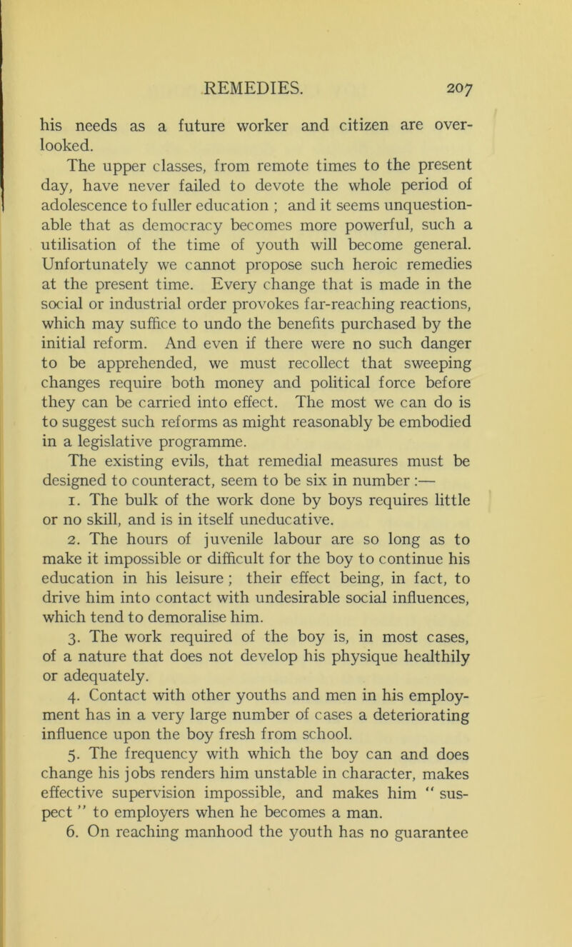 his needs as a future worker and citizen are over- looked. The upper classes, from remote times to the present day, have never failed to devote the whole period of adolescence to fuller education ; and it seems unquestion- able that as democracy becomes more powerful, such a utilisation of the time of youth will become general. Unfortunately we cannot propose such heroic remedies at the present time. Every change that is made in the social or industrial order provokes far-reaching reactions, which may suffice to undo the benefits purchased by the initial reform. And even if there were no such danger to be apprehended, we must recollect that sweeping changes require both money and political force before they can be carried into effect. The most we can do is to suggest such reforms as might reasonably be embodied in a legislative programme. The existing evils, that remedial measures must be designed to counteract, seem to be six in number :— 1. The bulk of the work done by boys requires little or no skill, and is in itself uneducative. 2. The hours of juvenile labour are so long as to make it impossible or difficult for the boy to continue his education in his leisure ; their effect being, in fact, to drive him into contact with undesirable social influences, which tend to demoralise him. 3. The work required of the boy is, in most cases, of a nature that does not develop his physique healthily or adequately. 4. Contact with other youths and men in his employ- ment has in a very large number of cases a deteriorating influence upon the boy fresh from school. 5. The frequency with which the boy can and does change his jobs renders him unstable in character, makes effective supervision impossible, and makes him “ sus- pect ” to employers when he becomes a man. 6. On reaching manhood the youth has no guarantee