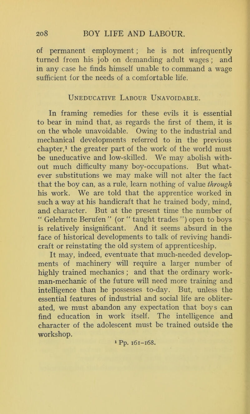 of permanent employment; he is not infrequently turned from his job on demanding adult wages; and in any case he finds himself unable to command a wage sufficient for the needs of a comfortable life. Uneducative Labour Unavoidable. In framing remedies for these evils it is essential to bear in mind that, as regards the first of them, it is on the whole unavoidable. Owing to the industrial and mechanical developments referred to in the previous chapter,1 the greater part of the work of the world must be uneducative and low-skilled. We may abolish with- out much difficulty many boy-occupations. But what- ever substitutions we may make will not alter the fact that the boy can, as a rule, learn nothing of value through his work. We are told that the apprentice worked in such a way at his handicraft that he trained body, mind, and character. But at the present time the number of “ Gelehrnte Berufen ” (or “ taught trades ”) open to boys is relatively insignificant. And it seems absurd in the face of historical developments to talk of reviving handi- craft or reinstating the old system of apprenticeship. It may, indeed, eventuate that much-needed develop- ments of machinery will require a larger number of highly trained mechanics ; and that the ordinary work- man-mechanic of the future will need more training and intelligence than he possesses to-day. But, unless the essential features of industrial and social life are obliter- ated, we must abandon any expectation that boys can find education in work itself. The intelligence and character of the adolescent must be trained outside the workshop. 1 Pp. 161-168.