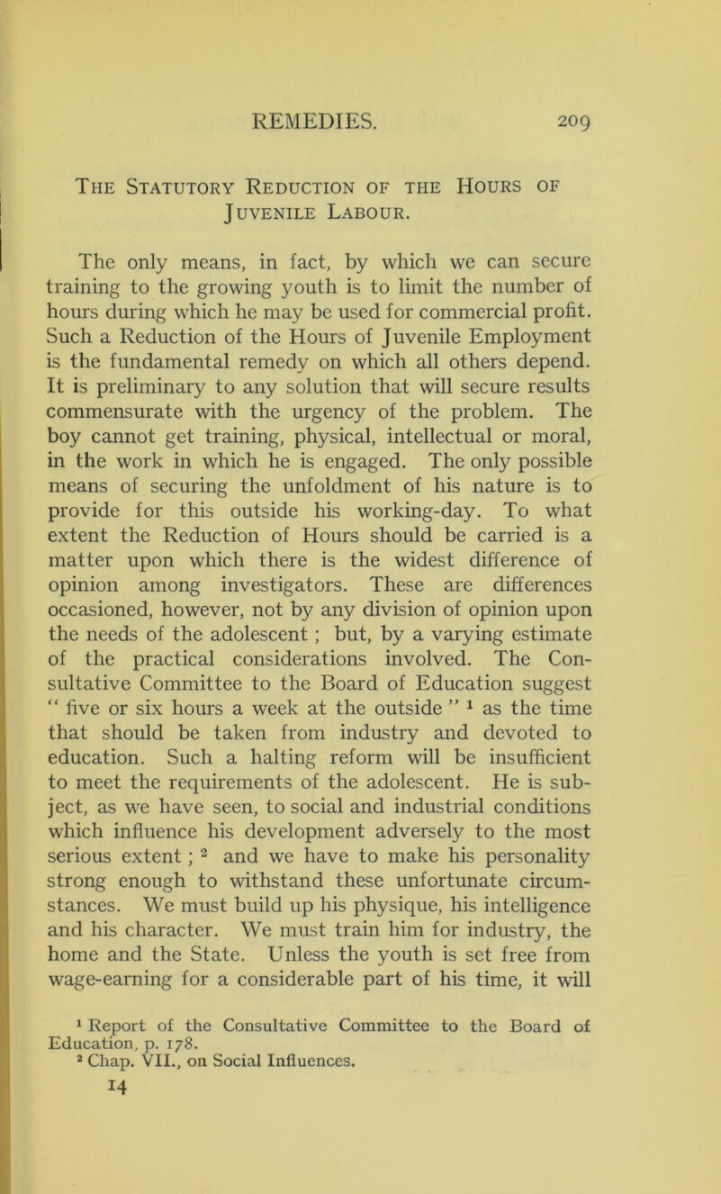 The Statutory Reduction of the Hours of Juvenile Labour. The only means, in fact, by which we can secure training to the growing youth is to limit the number of hours during which he may be used for commercial profit. Such a Reduction of the Hours of Juvenile Employment is the fundamental remedy on which all others depend. It is preliminary to any solution that will secure results commensurate with the urgency of the problem. The boy cannot get training, physical, intellectual or moral, in the work in which he is engaged. The only possible means of securing the unfoldment of his nature is to provide for this outside his working-day. To what extent the Reduction of Hours should be carried is a matter upon which there is the widest difference of opinion among investigators. These are differences occasioned, however, not by any division of opinion upon the needs of the adolescent; but, by a varying estimate of the practical considerations involved. The Con- sultative Committee to the Board of Education suggest “ five or six hours a week at the outside ” 1 as the time that should be taken from industry and devoted to education. Such a halting reform will be insufficient to meet the requirements of the adolescent. He is sub- ject, as we have seen, to social and industrial conditions which influence his development adversely to the most serious extent; 2 and we have to make his personality strong enough to withstand these unfortunate circum- stances. We must build up his physique, his intelligence and his character. We must train him for industry, the home and the State. Unless the youth is set free from wage-earning for a considerable part of his time, it will 1 Report of the Consultative Committee to the Board of Education, p. 178. 2 Chap. VII., on Social Influences. 14