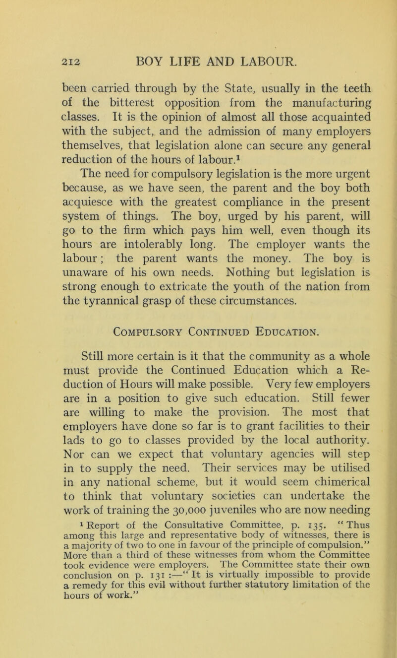 been carried through by the State, usually in the teeth of the bitterest opposition from the manufacturing classes. It is the opinion of almost all those acquainted with the subject, and the admission of many employers themselves, that legislation alone can secure any general reduction of the hours of labour.1 The need for compulsory legislation is the more urgent because, as we have seen, the parent and the boy both acquiesce with the greatest compliance in the present system of things. The boy, urged by his parent, will go to the firm which pays him well, even though its hours are intolerably long. The employer wants the labour; the parent wants the money. The boy is unaware of his own needs. Nothing but legislation is strong enough to extricate the youth of the nation from the tyrannical grasp of these circumstances. Compulsory Continued Education. Still more certain is it that the community as a whole must provide the Continued Education which a Re- duction of Hours will make possible. Very few employers are in a position to give such education. Still fewer are willing to make the provision. The most that employers have done so far is to grant facilities to their lads to go to classes provided by the local authority. Nor can we expect that voluntary agencies will step in to supply the need. Their services may be utilised in any national scheme, but it would seem chimerical to think that voluntary societies can undertake the work of training the 30,000 juveniles who are now needing 1 Report of the Consultative Committee, p. 135. Thus among this large and representative body of witnesses, there is a majority of two to one in favour of the principle of compulsion.” More than a third of these witnesses from whom the Committee took evidence were employers. The Committee state their own conclusion on p. 131 :— It is virtually impossible to provide a remedy for this evil without further statutory limitation of the hours of work.”