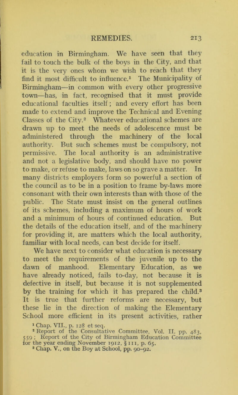 education in Birmingham. We have seen that they fail to touch the bulk of the boys in the City, and that it is the very ones whom we wish to reach that they find it most difficult to influence.1 The Municipality of Birmingham—in common with every other progressive town—has, in fact, recognised that it must provide educational faculties itself; and every effort has been made to extend and improve the Technical and Evening Classes of the City.2 Whatever educational schemes are drawn up to meet the needs of adolescence must be administered through the machinery of the local authority. But such schemes must be compulsory, not permissive. The local authority is an administrative and not a legislative body, and should have no power to make, or refuse to make, laws on so grave a matter. In many districts employers form so powerful a section of the council as to be in a position to frame by-laws more consonant with their own interests than with those of the public. The State must insist on the general outlines of its schemes, including a maximum of hours of work and a minimum of hours of continued education. But the details of the education itself, and of the machinery for providing it, are matters which the local authority, familiar with local needs, can best decide for itself. We have next to consider what education is necessary to meet the requirements of the juvenile up to the dawn of manhood. Elementary Education, as we have already noticed, fails to-day, not because it is defective in itself, but because it is not supplemented by the training for which it has prepared the child.3 It is true that further reforms are necessary, but these lie in the direction of making the Elementary School more efficient in its present activities, rather 1 Chap. VII., p. 128 et seq. * Report of the Consultative Committee, Vol. II. pp. 483, 559 ; Report of the City of Birmingham Education Committee for the year ending November 1912, § in, p. 65. 3 Chap. V., on the Boy at School, pp. 90-92.