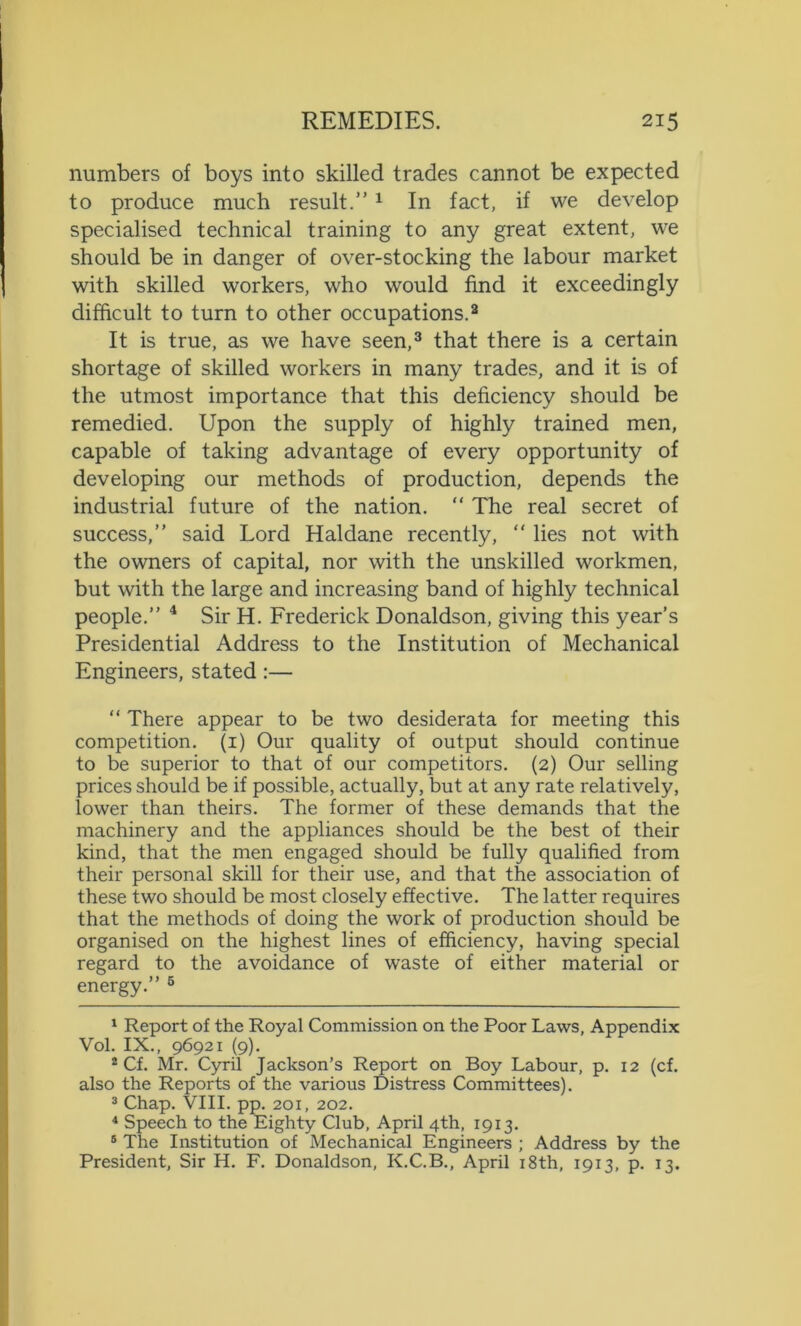 numbers of boys into skilled trades cannot be expected to produce much result.” 1 In fact, if we develop specialised technical training to any great extent, we should be in danger of over-stocking the labour market with skilled workers, who would find it exceedingly difficult to turn to other occupations.2 It is true, as we have seen,3 that there is a certain shortage of skilled workers in many trades, and it is of the utmost importance that this deficiency should be remedied. Upon the supply of highly trained men, capable of taking advantage of every opportunity of developing our methods of production, depends the industrial future of the nation. “ The real secret of success,” said Lord Haldane recently, “ lies not with the owners of capital, nor with the unskilled workmen, but with the large and increasing band of highly technical people.” 4 Sir H. Frederick Donaldson, giving this year’s Presidential Address to the Institution of Mechanical Engineers, stated:— “ There appear to be two desiderata for meeting this competition. (1) Our quality of output should continue to be superior to that of our competitors. (2) Our selling prices should be if possible, actually, but at any rate relatively, lower than theirs. The former of these demands that the machinery and the appliances should be the best of their kind, that the men engaged should be fully qualified from their personal skill for their use, and that the association of these two should be most closely effective. The latter requires that the methods of doing the work of production should be organised on the highest lines of efficiency, having special regard to the avoidance of waste of either material or energy.” 5 1 Report of the Royal Commission on the Poor Laws, Appendix Vol. IX., 96921 (9). 2 Cf. Mr. Cyril Jackson’s Report on Boy Labour, p. 12 (cf. also the Reports of the various Distress Committees). 3 Chap. VIII. pp. 201, 202. 4 Speech to the Eighty Club, April 4th, 1913. 8 The Institution of Mechanical Engineers ; Address by the President, Sir H. F. Donaldson, K.C.B., April 18th, 1913, p. 13.