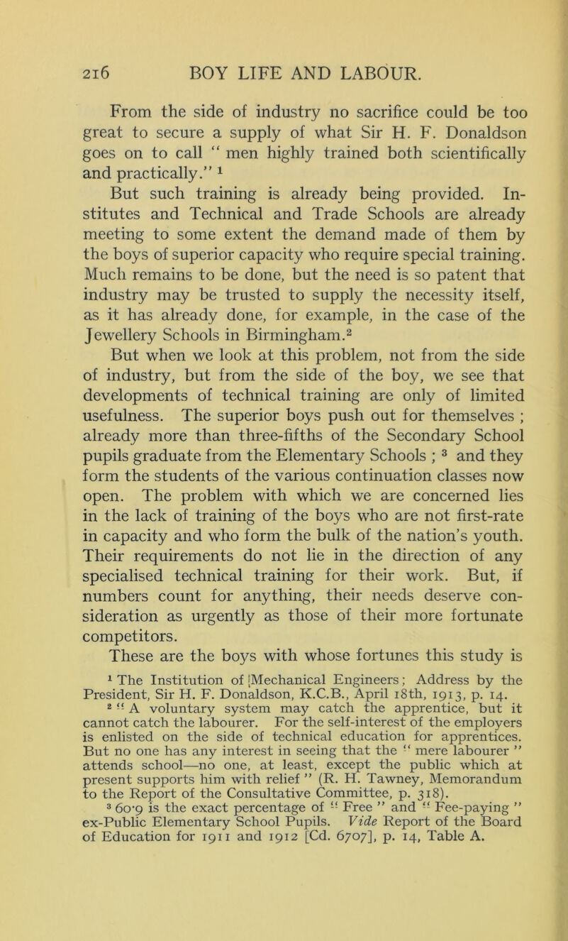 From the side of industry no sacrifice could be too great to secure a supply of what Sir H. F. Donaldson goes on to call “ men highly trained both scientifically and practically.” 1 But such training is already being provided. In- stitutes and Technical and Trade Schools are already meeting to some extent the demand made of them by the boys of superior capacity who require special training. Much remains to be done, but the need is so patent that industry may be trusted to supply the necessity itself, as it has already done, for example, in the case of the Jewellery Schools in Birmingham.2 But when we look at this problem, not from the side of industry, but from the side of the boy, we see that developments of technical training are only of limited usefulness. The superior boys push out for themselves ; already more than three-fifths of the Secondary School pupils graduate from the Elementary Schools ; 3 and they form the students of the various continuation classes now open. The problem with which we are concerned lies in the lack of training of the boys who are not first-rate in capacity and who form the bulk of the nation’s youth. Their requirements do not lie in the direction of any specialised technical training for their work. But, if numbers count for anything, their needs deserve con- sideration as urgently as those of their more fortunate competitors. These are the boys with whose fortunes this study is 1 The Institution of ‘Mechanical Engineers; Address by the President, Sir H. F. Donaldson, K.C.B., April i8th, 1913, p. 14. 2 “ A voluntary system may catch the apprentice, but it cannot catch the labourer. For the self-interest of the employers is enlisted on the side of technical education for apprentices. But no one has any interest in seeing that the “ mere labourer ” attends school—no one, at least, except the public which at present supports him with relief ” (R. H. Tawney, Memorandum to the Report of the Consultative Committee, p. 318). 3 60-9 is the exact percentage of “ Free ” and “ Fee-paying ” ex-Public Elementary School Pupils. Vide Report of the Board of Education for 1911 and 1912 [Cd. 6707], p. 14, Table A.