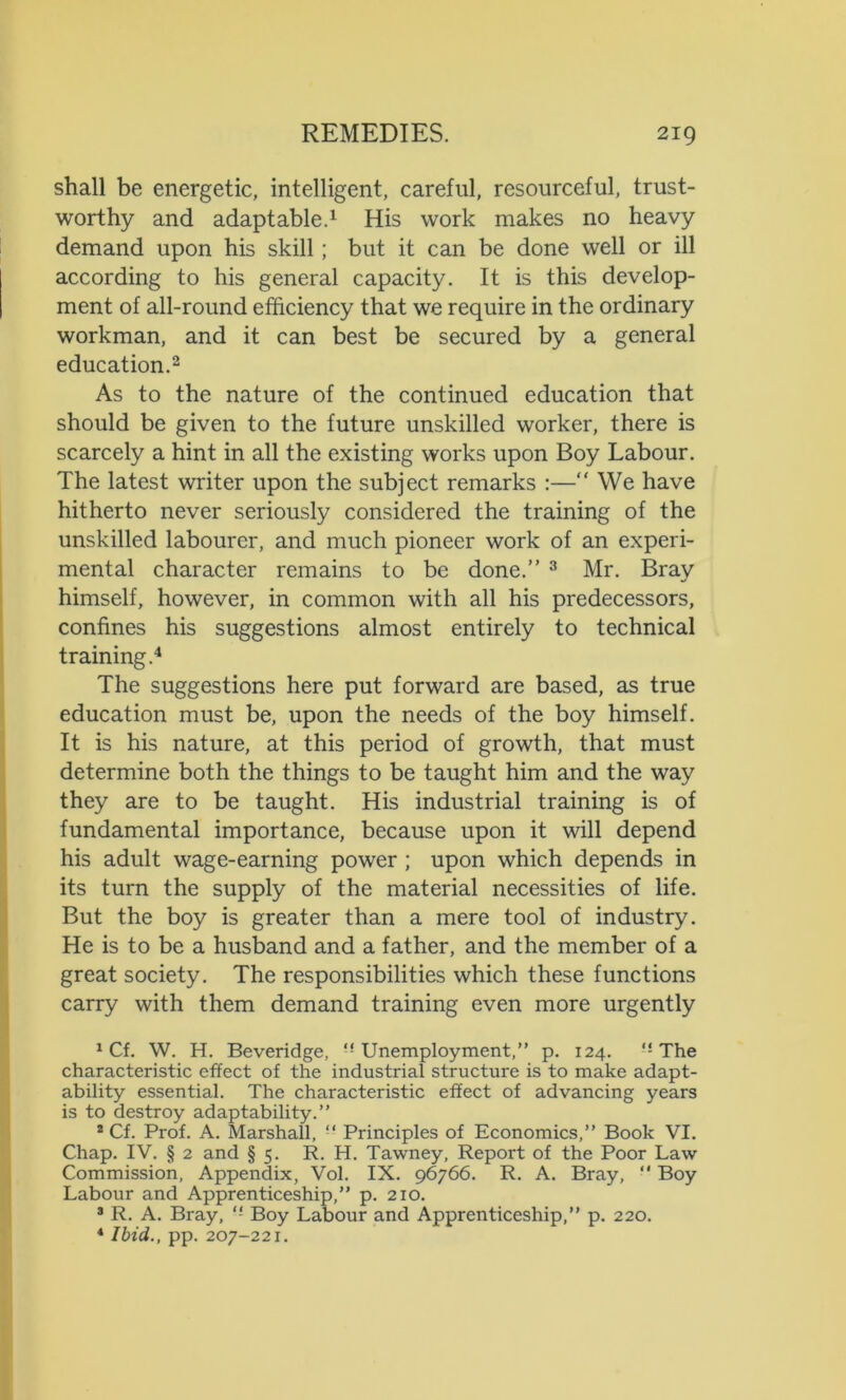 shall be energetic, intelligent, careful, resourceful, trust- worthy and adaptable.1 His work makes no heavy demand upon his skill ; but it can be done well or ill according to his general capacity. It is this develop- ment of all-round efficiency that we require in the ordinary workman, and it can best be secured by a general education.2 As to the nature of the continued education that should be given to the future unskilled worker, there is scarcely a hint in all the existing works upon Boy Labour. The latest writer upon the subject remarks :—“ We have hitherto never seriously considered the training of the unskilled labourer, and much pioneer work of an experi- mental character remains to be done.” 3 Mr. Bray himself, however, in common with all his predecessors, confines his suggestions almost entirely to technical training.4 The suggestions here put forward are based, as true education must be, upon the needs of the boy himself. It is his nature, at this period of growth, that must determine both the things to be taught him and the way they are to be taught. His industrial training is of fundamental importance, because upon it will depend his adult wage-earning power ; upon which depends in its turn the supply of the material necessities of life. But the boy is greater than a mere tool of industry. He is to be a husband and a father, and the member of a great society. The responsibilities which these functions carry with them demand training even more urgently 1 Cf. W. H. Beveridge, Unemployment,” p. 124. The characteristic effect of the industrial structure is to make adapt- ability essential. The characteristic effect of advancing years is to destroy adaptability.” 2 Cf. Prof. A. Marshall, “ Principles of Economics,” Book VI. Chap. IV. § 2 and § 5. R. H. Tawney, Report of the Poor Law Commission, Appendix, Vol. IX. 96766. R. A. Bray, ” Boy Labour and Apprenticeship,” p. 210. 3 R. A. Bray, Boy Labour and Apprenticeship,” p. 220. 4 Ibid., pp. 207-221.
