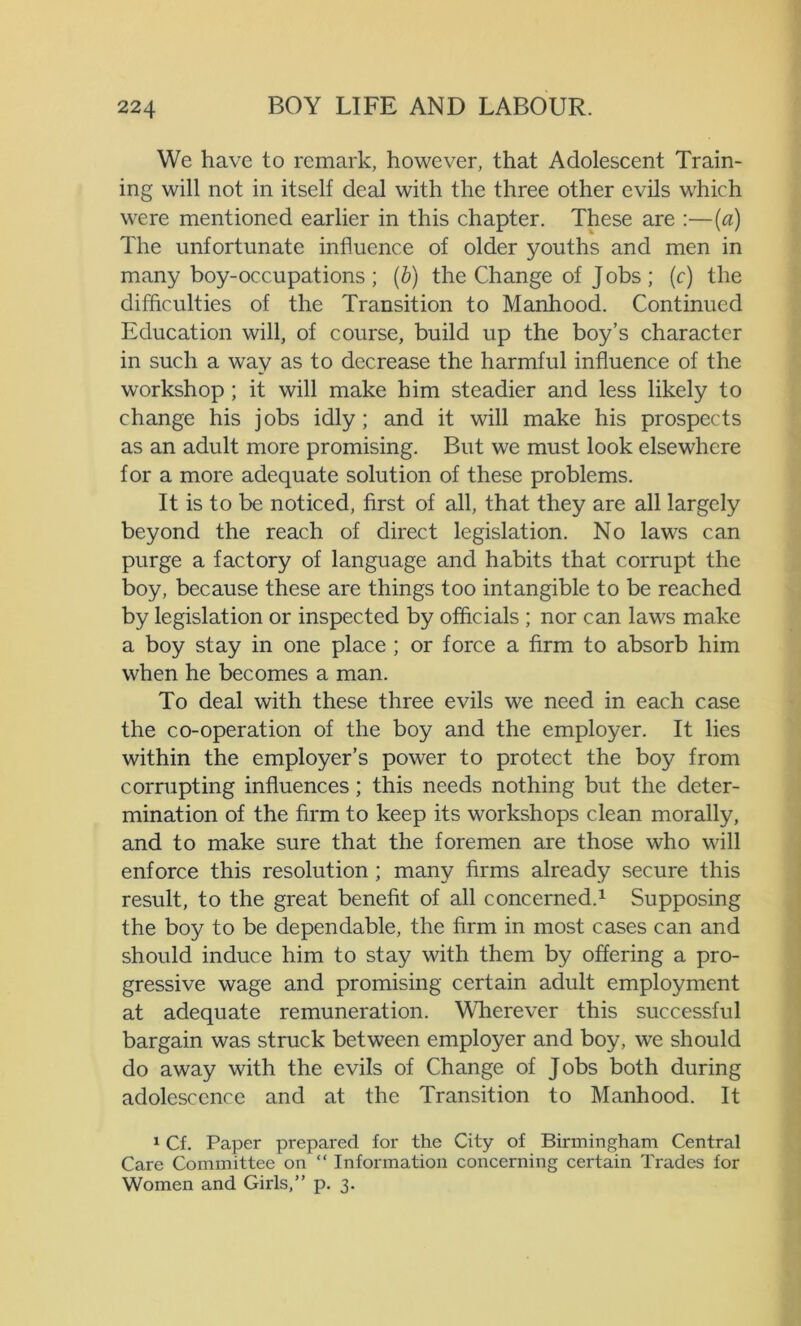 We have to remark, however, that Adolescent Train- ing will not in itself deal with the three other evils which were mentioned earlier in this chapter. These are :—(a) The unfortunate influence of older youths and men in many boy-occupations ; (b) the Change of Jobs ; (c) the difficulties of the Transition to Manhood. Continued Education will, of course, build up the boy’s character in such a way as to decrease the harmful influence of the workshop; it will make him steadier and less likely to change his jobs idly ; and it will make his prospects as an adult more promising. But we must look elsewhere for a more adequate solution of these problems. It is to be noticed, first of all, that they are all largely beyond the reach of direct legislation. No laws can purge a factory of language and habits that corrupt the boy, because these are things too intangible to be reached by legislation or inspected by officials ; nor can laws make a boy stay in one place ; or force a firm to absorb him when he becomes a man. To deal with these three evils we need in each case the co-operation of the boy and the employer. It lies within the employer’s power to protect the boy from corrupting influences; this needs nothing but the deter- mination of the firm to keep its workshops clean morally, and to make sure that the foremen are those who will enforce this resolution ; many firms already secure this result, to the great benefit of all concerned.1 Supposing the boy to be dependable, the firm in most cases can and should induce him to stay with them by offering a pro- gressive wage and promising certain adult employment at adequate remuneration. Wherever this successful bargain was struck between employer and boy, we should do away with the evils of Change of Jobs both during adolescence and at the Transition to Manhood. It 1 Cf. Paper prepared for the City of Birmingham Central Care Committee on “ Information concerning certain Trades for Women and Girls,” p. 3.