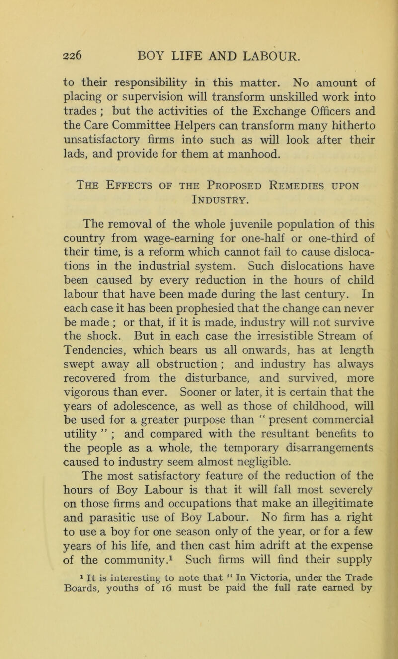 to their responsibility in this matter. No amount of placing or supervision will transform unskilled work into trades ; but the activities of the Exchange Officers and the Care Committee Helpers can transform many hitherto unsatisfactory firms into such as will look after their lads, and provide for them at manhood. The Effects of the Proposed Remedies upon Industry. The removal of the whole juvenile population of this country from wage-earning for one-half or one-third of their time, is a reform which cannot fail to cause disloca- tions in the industrial system. Such dislocations have been caused by every reduction in the hours of child labour that have been made during the last century. In each case it has been prophesied that the change can never be made ; or that, if it is made, industry will not survive the shock. But in each case the irresistible Stream of Tendencies, which bears us all onwards, has at length swept away all obstruction ; and industry has always recovered from the disturbance, and survived, more vigorous than ever. Sooner or later, it is certain that the years of adolescence, as well as those of childhood, will be used for a greater purpose than “ present commercial utility ” ; and compared with the resultant benefits to the people as a whole, the temporary disarrangements caused to industry seem almost negligible. The most satisfactory feature of the reduction of the hours of Boy Labour is that it will fall most severely on those firms and occupations that make an illegitimate and parasitic use of Boy Labour. No firm has a right to use a boy for one season only of the year, or for a few years of his life, and then cast him adrift at the expense of the community.1 Such firms will find their supply 1 It is interesting to note that “ In Victoria, under the Trade Boards, youths of 16 must be paid the full rate earned by