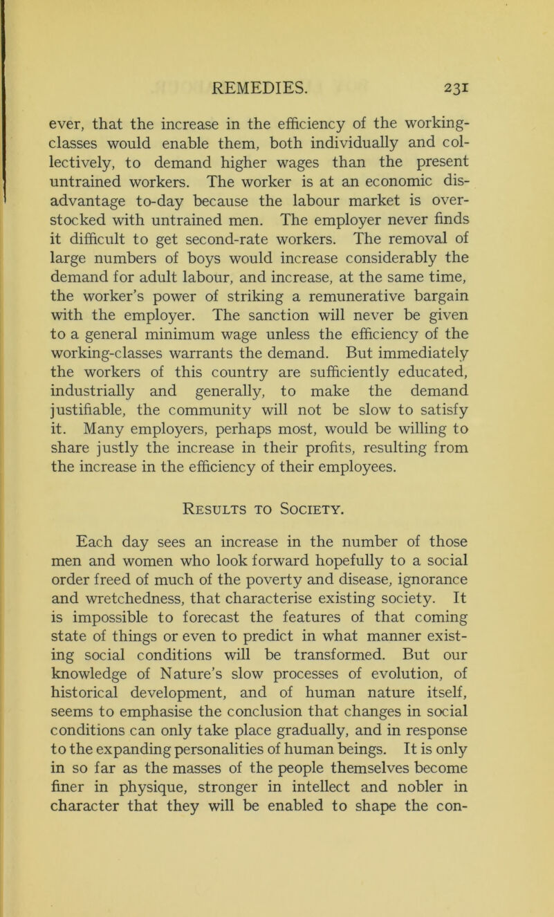 ever, that the increase in the efficiency of the working- classes would enable them, both individually and col- lectively, to demand higher wages than the present untrained workers. The worker is at an economic dis- advantage to-day because the labour market is over- stocked with untrained men. The employer never finds it difficult to get second-rate workers. The removal of large numbers of boys would increase considerably the demand for adult labour, and increase, at the same time, the worker’s power of striking a remunerative bargain with the employer. The sanction will never be given to a general minimum wage unless the efficiency of the working-classes warrants the demand. But immediately the workers of this country are sufficiently educated, industrially and generally, to make the demand justifiable, the community will not be slow to satisfy it. Many employers, perhaps most, would be willing to share justly the increase in their profits, resulting from the increase in the efficiency of their employees. Results to Society. Each day sees an increase in the number of those men and women who look forward hopefully to a social order freed of much of the poverty and disease, ignorance and wretchedness, that characterise existing society. It is impossible to forecast the features of that coming state of things or even to predict in what manner exist- ing social conditions will be transformed. But our knowledge of Nature’s slow processes of evolution, of historical development, and of human nature itself, seems to emphasise the conclusion that changes in social conditions can only take place gradually, and in response to the expanding personalities of human beings. It is only in so far as the masses of the people themselves become finer in physique, stronger in intellect and nobler in character that they will be enabled to shape the con-