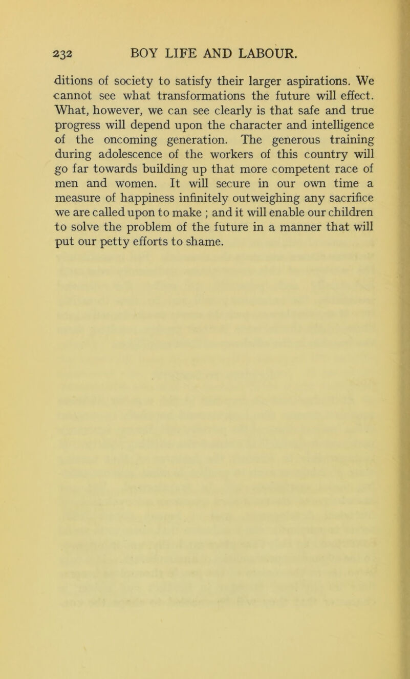 ditions of society to satisfy their larger aspirations. We cannot see what transformations the future will effect. What, however, we can see clearly is that safe and true progress will depend upon the character and intelligence of the oncoming generation. The generous training during adolescence of the workers of this country will go far towards building up that more competent race of men and women. It will secure in our own time a measure of happiness infinitely outweighing any sacrifice we are called upon to make ; and it will enable our children to solve the problem of the future in a manner that will put our petty efforts to shame.