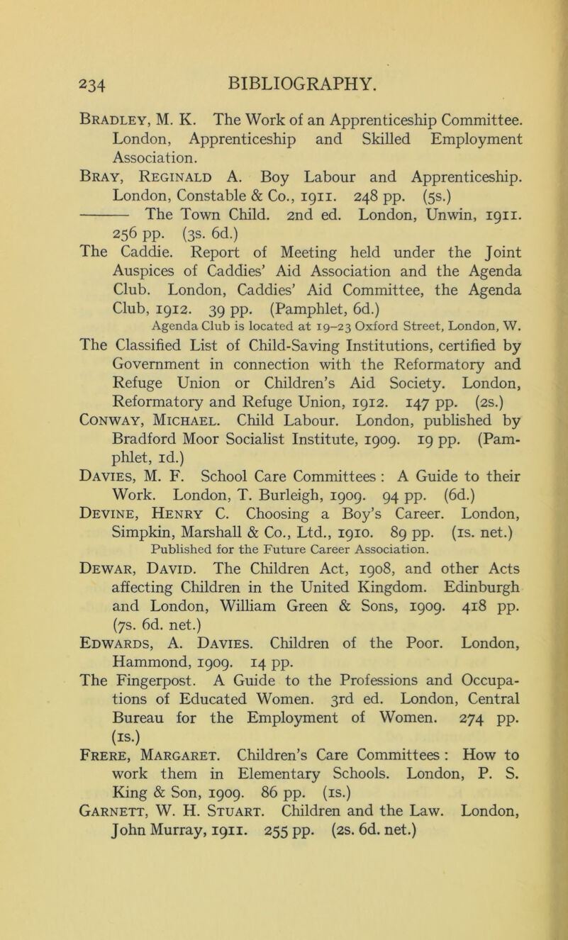 Bradley, M. K. The Work of an Apprenticeship Committee. London, Apprenticeship and Skilled Employment Association. Bray, Reginald A. Boy Labour and Apprenticeship. London, Constable & Co., 1911. 248 pp. (5s.) The Town Child. 2nd ed. London, Unwin, 1911. 256 pp. (3s. 6d.) The Caddie. Report of Meeting held under the Joint Auspices of Caddies’ Aid Association and the Agenda Club. London, Caddies’ Aid Committee, the Agenda Club, 1912. 39 pp. (Pamphlet, 6d.) Agenda Club is located at 19-23 Oxford Street, London, W. The Classified List of Child-Saving Institutions, certified by Government in connection with the Reformatory and Refuge Union or Children’s Aid Society. London, Reformatory and Refuge Union, 1912. 147 pp. (2s.) Conway, Michael. Child Labour. London, published by Bradford Moor Socialist Institute, 1909. 19 pp. (Pam- phlet, id.) Davies, M. F. School Care Committees : A Guide to their Work. London, T. Burleigh, 1909. 94 pp. (6d.) Devine, Henry C. Choosing a Boy’s Career. London, Simpkin, Marshall & Co., Ltd., 1910. 89 pp. (is. net.) Published for the Future Career Association. Dewar, David. The Children Act, 1908, and other Acts affecting Children in the United Kingdom. Edinburgh and London, William Green & Sons, 1909. 418 pp. (7s. 6d. net.) Edwards, A. Davies. Children of the Poor. London, Hammond, 1909. 14 pp. The Fingerpost. A Guide to the Professions and Occupa- tions of Educated Women. 3rd ed. London, Central Bureau for the Employment of Women. 274 pp. (is.) Frere, Margaret. Children’s Care Committees : How to work them in Elementary Schools. London, P. S. King & Son, 1909. 86 pp. (is.) Garnett, W. H. Stuart. Children and the Law. London, John Murray, 1911. 255 pp. (2s. 6d. net.)