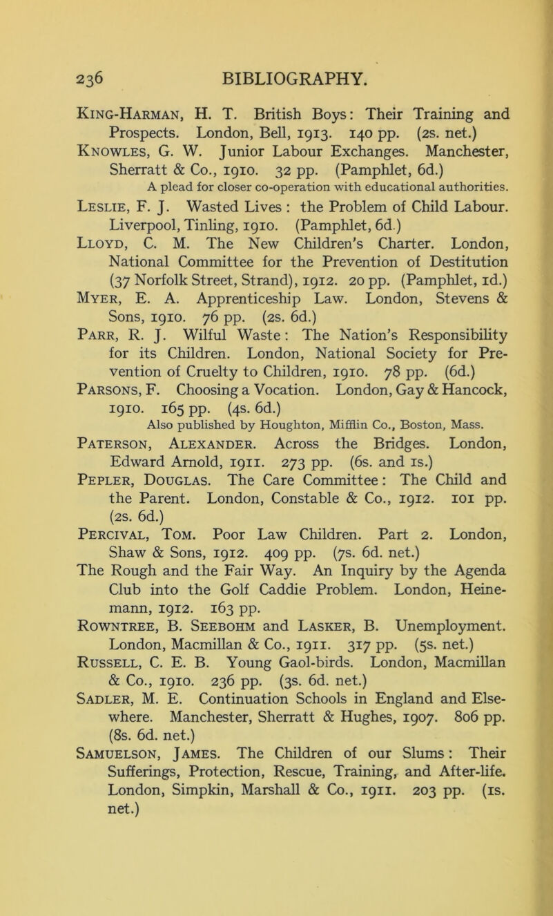 King-Harman, H. T. British Boys: Their Training and Prospects. London, Bell, 1913. 140 pp. (2s. net.) Knowles, G. W. Junior Labour Exchanges. Manchester, Sherratt & Co., 1910. 32 pp. (Pamphlet, 6d.) A plead for closer co-operation with educational authorities. Leslie, F. J. Wasted Lives : the Problem of Child Labour. Liverpool, Tinling, 1910. (Pamphlet, 6d.) Lloyd, C. M. The New Children’s Charter. London, National Committee for the Prevention of Destitution (37 Norfolk Street, Strand), 1912. 20 pp. (Pamphlet, id.) Myer, E. A. Apprenticeship Law. London, Stevens & Sons, 1910. 76 pp. (2s. 6d.) Parr, R. J. Wilful Waste: The Nation’s Responsibility for its Children. London, National Society for Pre- vention of Cruelty to Children, 1910. 78 pp. (6d.) Parsons, F. Choosing a Vocation. London, Gay & Hancock, 1910. 165 pp. (4s. 6d.) Also published by Houghton, Mifflin Co., Boston, Mass. Paterson, Alexander. Across the Bridges. London, Edward Arnold, 1911. 273 pp. (6s. and is.) Pepler, Douglas. The Care Committee: The Child and the Parent. London, Constable & Co., 1912. 101 pp. (2s. 6d.) Percival, Tom. Poor Law Children. Part 2. London, Shaw & Sons, 1912. 409 pp. (7s. 6d. net.) The Rough and the Fair Way. An Inquiry by the Agenda Club into the Golf Caddie Problem. London, Heine- mann, 1912. 163 pp. Rowntree, B. Seebohm and Lasker, B. Unemployment. London, Macmillan & Co., 1911. 317 pp. (5s. net.) Russell, C. E. B. Young Gaol-birds. London, Macmillan & Co., 1910. 236 pp. (3s. 6d. net.) Sadler, M. E. Continuation Schools in England and Else- where. Manchester, Sherratt & Hughes, 1907. 806 pp. (8s. 6d. net.) Samuelson, James. The Children of our Slums: Their Sufferings, Protection, Rescue, Training, and After-life. London, Simpkin, Marshall & Co., 1911. 203 pp. (is. net.)