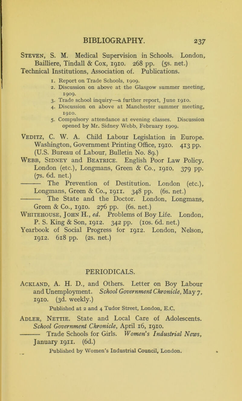 Steven, S. M. Medical Supervision in Schools. London, Bailliere, Tindall & Cox, 1910. 268 pp. (5s. net.) Technical Institutions, Association of. Publications. 1. Report on Trade Schools, 1909. 2. Discussion on above at the Glasgow summer meeting, 1909. 3. Trade school inquiry—a further report, June 1910. 4. Discussion on above at Manchester summer meeting, 1910. 5. Compulsory attendance at evening classes. Discussion opened by Mr. Sidney Webb, February 1909. Veditz, C. W. A. Child Labour Legislation in Europe. Washington, Government Printing Office, 1910. 413 pp. (U.S. Bureau of Labour, Bulletin No. 89.) Webb, Sidney and Beatrice. English Poor Law Policy. London (etc.), Longmans, Green & Co., 1910. 379 pp. (7s. 6d. net.) — The Prevention of Destitution. London (etc.), Longmans, Green & Co., 1911. 348 pp. (6s. net.) The State and the Doctor. London, Longmans, Green & Co., 1910. 276 pp. (6s. net.) Whitehouse, John H., ed. Problems of Boy Life. London, P. S. King & Son, 1912. 342 pp. (10s. 6d. net.) Yearbook of Social Progress for 1912. London, Nelson, 1912. 618 pp. (2s. net.) PERIODICALS. Ackland, A. H. D., and Others. Letter on Boy Labour and Unemployment. School Government Chronicle, May 7, 1910. (3d. weekly.) Published at 2 and 4 Tudor Street, London, E.C. Adler, Nettie. State and Local Care of Adolescents. School Government Chronicle, April 16, 1910. Trade Schools for Girls. Women’s Industrial News, January 1911. (6d.) Published by Women’s Industrial Council, London.