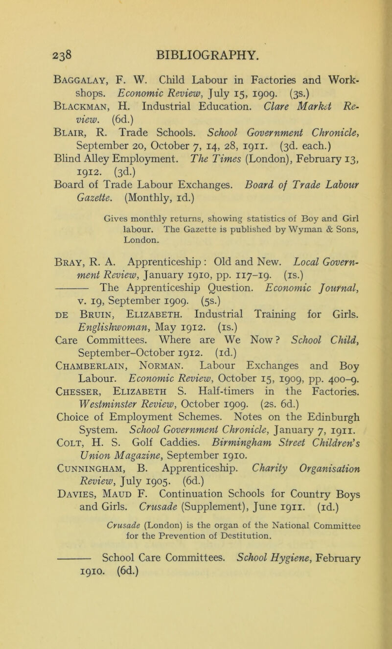 Baggalay, F. W. Child Labour in Factories and Work- shops. Economic Review, July 15, 1909. (3s.) Blackman, H. Industrial Education. Clare Market Re- view. (6d.) Blair, R. Trade Schools. School Government Chronicle, September 20, October 7, 14, 28, 1911. (3d. each.) Blind Alley Employment. The Times (London), February 13, 1912. (3d.) Board of Trade Labour Exchanges. Board of Trade Labour Gazette. (Monthly, id.) Gives monthly returns, showing statistics of Boy and Girl labour. The Gazette is published by Wyman & Sons, London. Bray, R. A. Apprenticeship : Old and New. Local Govern- ment Review, January 1910, pp. 117-19. (is.) The Apprenticeship Question. Economic Journal, v. 19, September 1909. (5s.) de Bruin, Elizabeth. Industrial Training for Girls. Englishwoman, May 1912. (is.) Care Committees. Where are We Now ? School Child, September-October 1912. (id.) Chamberlain, Norman. Labour Exchanges and Boy Labour. Economic Review, October 15, 1909, pp. 400-9. Chesser, Elizabeth S. Half-timers in the Factories. Westminster Review, October 1909. (2s. 6d.) Choice of Employment Schemes. Notes on the Edinburgh System. School Government Chronicle, January 7, 1911. Colt, H. S. Golf Caddies. Birmingham Street Children's Union Magazine, September 1910. Cunningham, B. Apprenticeship. Charity Organisation Review, July 1905. (6d.) Davies, Maud F. Continuation Schools for Country Boys and Girls. Crusade (Supplement), June 1911. (id.) Crusade (London) is the organ of the National Committee for the Prevention of Destitution. School Care Committees. School Hygiene, February 1910. (6d.)