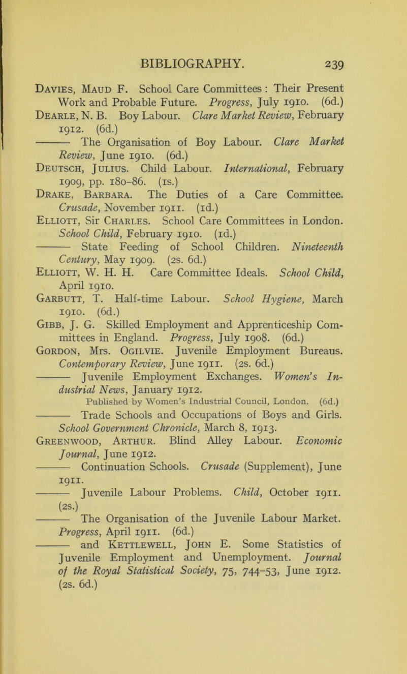 Davies, Maud F. School Care Committees : Their Present Work and Probable Future. Progress, July 1910. (6d.) Dearle, N. B. Boy Labour. Clare Market Review, February 1912. (6d.) The Organisation of Boy Labour. Clare Market Review, June 1910. (6d.) Deutsch, Julius. Child Labour. International, February 1909. PP- 180-86. (is.) Drake, Barbara. The Duties of a Care Committee. Crusade, November 1911. (id.) Elliott, Sir Charles. School Care Committees in London. School Child, February 1910. (id.) State Feeding of School Children. Nineteenth Century, May 1909. (2s. 6d.) Elliott, W. H. H. Care Committee Ideals. School Child, April 1910. Garbutt, T. Half-time Labour. School Hygiene, March 1910. (6d.) Gibb, J. G. Skilled Employment and Apprenticeship Com- mittees in England. Progress, July 1908. (6d.) Gordon, Mrs. Ogilvie. Juvenile Employment Bureaus. Contemporary Review, June 1911. (2s. 6d.) Juvenile Employment Exchanges. Women’s In- dustrial News, January 1912. Published by Women’s Industrial Council, London. (6d.) Trade Schools and Occupations of Boys and Girls. School Government Chronicle, March 8, 1913. Greenwood, Arthur. Blind Alley Labour. Economic Journal, June 1912. Continuation Schools. Crusade (Supplement), June 1911. Juvenile Labour Problems. Child, October 1911. (2S.) The Organisation of the Juvenile Labour Market. Progress, April 1911. (6d.) and Kettlewell, John E. Some Statistics of Juvenile Employment and Unemployment. Journal of the Royal Statistical Society, 75, 744-53, June 1912. (2s. 6d.)