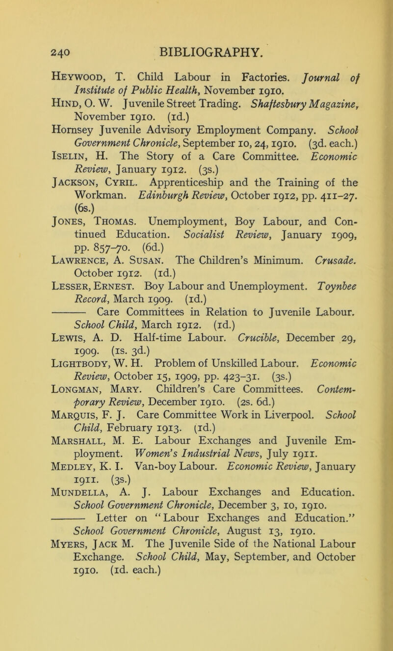 Heywood, T. Child Labour in Factories. Journal of Institute of Public Health, November 1910. Hind, O. W. Juvenile Street Trading. Shaftesbury Magazine, November 1910. (id.) Hornsey Juvenile Advisory Employment Company. School Government Chronicle, September 10,24,1910. (3d. each.) Iselin, H. The Story of a Care Committee. Economic Review, January 1912. (3s.) Jackson, Cyril. Apprenticeship and the Training of the Workman. Edinburgh Review, October 1912, pp. 411-27. (6s.) Jones, Thomas. Unemployment, Boy Labour, and Con- tinued Education. Socialist Review, January 1909, PP- 857-7°- (6d.) Lawrence, A. Susan. The Children’s Minimum. Crusade. October 1912. (id.) Lesser, Ernest. Boy Labour and Unemployment. Toynbee Record, March 1909. (id.) Care Committees in Relation to Juvenile Labour. School Child, March 1912. (id.) Lewis, A. D. Half-time Labour. Crucible, December 29, 1909. (is. 3d.) Lightbody, W. H. Problem of Unskilled Labour. Economic Review, October 15, 1909, pp. 423-31. (3s.) Longman, Mary. Children’s Care Committees. Contem- porary Review, December 1910. (2s. 6d.) Marquis, F. J. Care Committee Work in Liverpool. School Child, February 1913. (id.) Marshall, M. E. Labour Exchanges and Juvenile Em- ployment. Women’s Industrial News, July 1911. Medley, K. I. Van-boy Labour. Economic Review, January 19H. (3s.) Mundella, A. J. Labour Exchanges and Education. School Government Chronicle, December 3, 10, 1910. Letter on “ Labour Exchanges and Education.” School Government Chronicle, August 13, 1910. Myers, Jack M. The Juvenile Side of the National Labour Exchange. School Child, May, September, and October 1910. (id. each.)