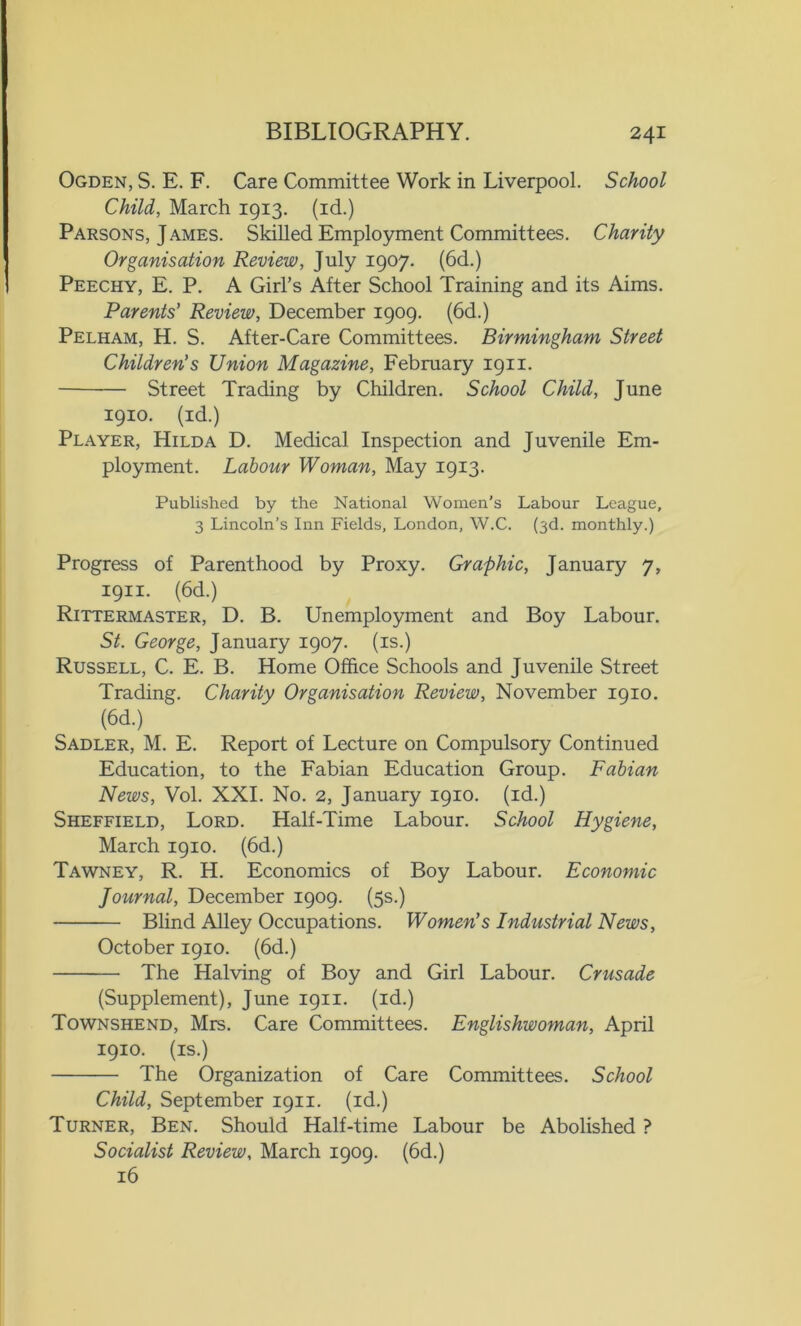 Ogden, S. E. F. Care Committee Work in Liverpool. School Child, March 1913. (id.) Parsons, James. Skilled Employment Committees. Chanty Organisation Review, July 1907. (6d.) Peechy, E. P. A Girl’s After School Training and its Aims. Parents’ Review, December 1909. (6d.) Pelham, H. S. After-Care Committees. Birmingham Street Children’s Union Magazine, February 1911. Street Trading by Children. School Child, June 1910. (id.) Player, Hilda D. Medical Inspection and Juvenile Em- ployment. Labour Woman, May 1913. Published by the National Women’s Labour League, 3 Lincoln’s Inn Fields, London, W.C. (3d. monthly.) Progress of Parenthood by Proxy. Graphic, January 7, 1911. (6d.) Rittermaster, D. B. Unemployment and Boy Labour. St. George, January 1907. (is.) Russell, C. E. B. Home Office Schools and Juvenile Street Trading. Charity Organisation Review, November 1910. (6d.) Sadler, M. E. Report of Lecture on Compulsory Continued Education, to the Fabian Education Group. Fabian News, Vol. XXI. No. 2, January 1910. (id.) Sheffield, Lord. Half-Time Labour. School Hygiene, March 1910. (6d.) Tawney, R. H. Economics of Boy Labour. Economic Journal, December 1909. (5s.) Blind Alley Occupations. Women's Industrial News, October 1910. (6d.) The Halving of Boy and Girl Labour. Crusade (Supplement), June 1911. (id.) Townshend, Mrs. Care Committees. Englishwoman, April 1910. (is.) The Organization of Care Committees. School Child, September 1911. (id.) Turner, Ben. Should Half-time Labour be Abolished ? Socialist Review, March 1909. (6d.) 16