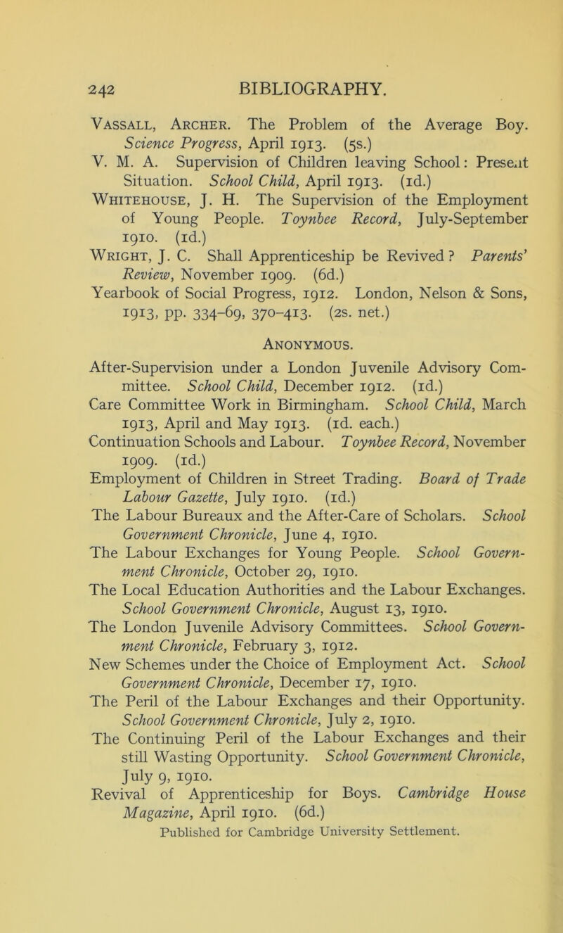 V ass all, Archer. The Problem of the Average Boy. Science Progress, April 1913. (5s.) V. M. A. Supervision of Children leaving School: Present Situation. School Child, April 1913. (id.) Whitehouse, J. H. The Supervision of the Employment of Young People. Toynbee Record, July-Sept ember 1910. (id.) Wright, J. C. Shall Apprenticeship be Revived? Parents' Review, November 1909. (6d.) Yearbook of Social Progress, 1912. London, Nelson & Sons, I9I3. PP- 334-69> 37°-4I3- (2S. net.) Anonymous. After-Supervision under a London Juvenile Advisory Com- mittee. School Child, December 1912. (id.) Care Committee Work in Birmingham. School Child, March 1913, April and May 1913. (id. each.) Continuation Schools and Labour. Toynbee Record, November 1909. (id.) Employment of Children in Street Trading. Board of Trade Labour Gazette, July 1910. (id.) The Labour Bureaux and the After-Care of Scholars. School Government Chronicle, June 4, 1910. The Labour Exchanges for Young People. School Govern- ment Chronicle, October 29, 1910. The Local Education Authorities and the Labour Exchanges. School Government Chronicle, August 13, 1910. The London Juvenile Advisory Committees. School Govern- ment Chronicle, February 3, 1912. New Schemes under the Choice of Employment Act. School Government Chronicle, December 17, 1910. The Peril of the Labour Exchanges and their Opportunity. School Government Chronicle, July 2, 1910. The Continuing Peril of the Labour Exchanges and their still Wasting Opportunity. School Government Chronicle, July 9, 1910. Revival of Apprenticeship for Boys. Cambridge House Magazine, April 1910. (6d.) Published for Cambridge University Settlement.