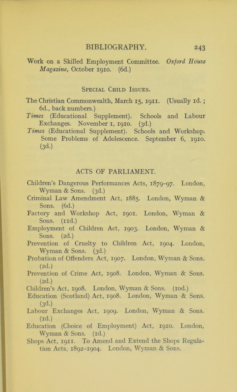 Work on a Skilled Employment Committee. Oxford House Magazine, October 1910. (6d.) Special Child Issues. The Christian Commonwealth, March 15, 1911. (Usually id. ; 6d., back numbers.) Times (Educational Supplement). Schools and Labour Exchanges. November 1, 1910. (3d.) Times (Educational Supplement). Schools and Workshop. Some Problems of Adolescence. September 6, 1910. (3d.) ACTS OF PARLIAMENT. Children’s Dangerous Performances Acts, 1879-97. London, Wyman & Sons. (3d.) Criminal Law Amendment Act, 1885. London, Wyman & Sons. (6d.) Factory and Workshop Act, 1901. London, Wyman & Sons, (nd.) Employment of Children Act, 1903. London, Wyman & Sons. (2d.) Prevention of Cruelty to Children Act, 1904. London, Wyman & Sons. (3d.) Probation of Offenders Act, 1907. London, Wyman & Sons. (2d.) Prevention of Crime Act, 1908. London, Wyman & Sons. (2d.) Children’s Act, 1908. London, Wyman & Sons, (iod.) Education (Scotland) Act, 1908. London, Wyman & Sons. (3d.) Labour Exchanges Act, 1909. London, Wyman & Sons, (id.) Education (Choice of Employment) Act, 1910. London, Wyman & Sons, (id.) Shops Act, 1911. To Amend and Extend the Shops Regula- tion Acts, 1892-1904. London, Wyman & Sons.