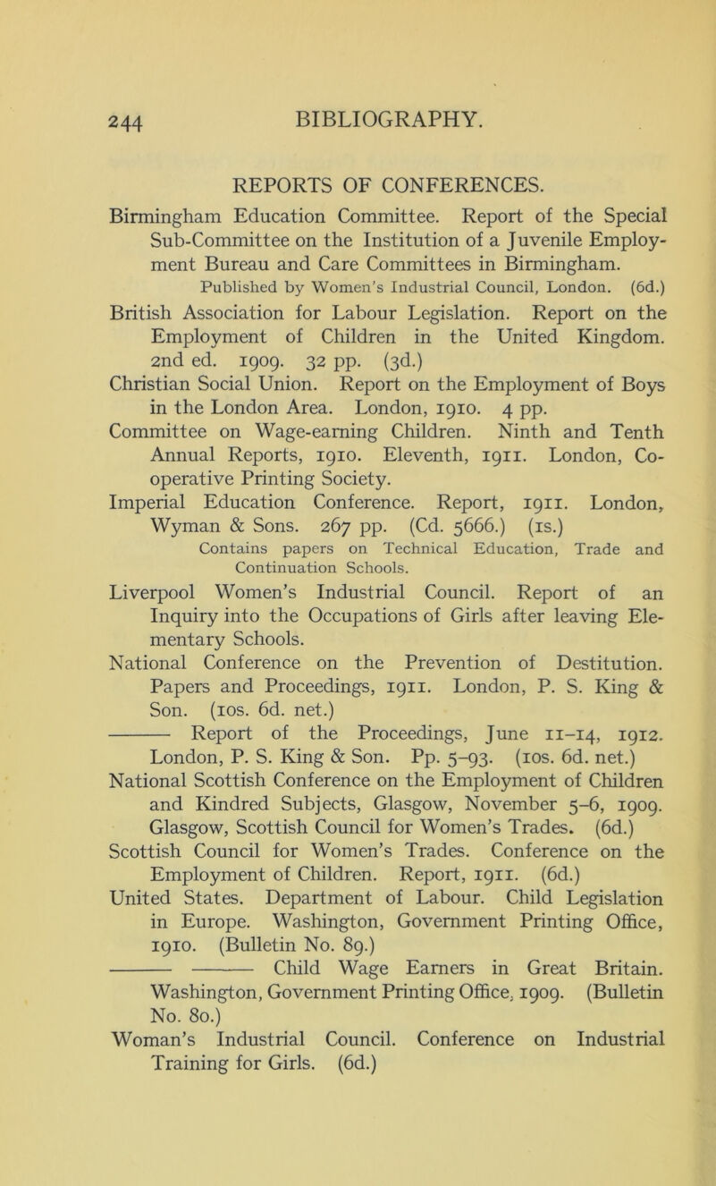 REPORTS OF CONFERENCES. Birmingham Education Committee. Report of the Special Sub-Committee on the Institution of a Juvenile Employ- ment Bureau and Care Committees in Birmingham. Published by Women’s Industrial Council, London. (6d.) British Association for Labour Legislation. Report on the Employment of Children in the United Kingdom. 2nd ed. 1909. 32 pp. (3d.) Christian Social Union. Report on the Employment of Boys in the London Area. London, 1910. 4 pp. Committee on Wage-earning Children. Ninth and Tenth Annual Reports, 1910. Eleventh, 1911. London, Co- operative Printing Society. Imperial Education Conference. Report, 1911. London, Wyman & Sons. 267 pp. (Cd. 5666.) (is.) Contains papers on Technical Education, Trade and Continuation Schools. Liverpool Women’s Industrial Council. Report of an Inquiry into the Occupations of Girls after leaving Ele- mentary Schools. National Conference on the Prevention of Destitution. Papers and Proceedings, 1911. London, P. S. King & Son. (10s. 6d. net.) Report of the Proceedings, June 11-14, 1912. London, P. S. King & Son. Pp. 5-93. (10s. 6d. net.) National Scottish Conference on the Employment of Children and Kindred Subjects, Glasgow, November 5-6, 1909. Glasgow, Scottish Council for Women’s Trades. (6d.) Scottish Council for Women’s Trades. Conference on the Employment of Children. Report, 1911. (6d.) United States. Department of Labour. Child Legislation in Europe. Washington, Government Printing Office, 1910. (Bulletin No. 89.) Child Wage Earners in Great Britain. Washington, Government Printing Office. 1909. (Bulletin No. 80.) Woman’s Industrial Council. Conference on Industrial Training for Girls. (6d.)