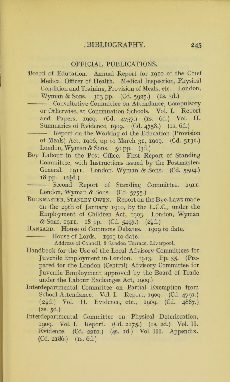OFFICIAL PUBLICATIONS. Board of Education. Annual Report for 1910 of the Chief Medical Officer of Health. Medical Inspection, Physical Condition and Training, Provision of Meals, etc. London, Wyman & Sons. 313 pp. (Cd. 5925.) (is. 3d.) Consultative Committee on Attendance, Compulsory or Otherwise, at Continuation Schools. Vol. I. Report and Papers, 1909. (Cd. 4757.) (is. 6d.) Vol. II. Summaries of Evidence, 1909. (Cd. 4758.) (is. 6d.) Report on the Working of the Education (Provision of Meals) Act, 1906, up to March 31, 1909. (Cd. 5131.) London, Wyman & Sons. 50 pp. (3d.) Boy Labour in the Post Office. First Report of Standing Committee, with Instructions issued by the Postmaster- General. 1911. London, Wyman & Sons. (Cd. 5504.) 18 pp. (2^d.) Second Report of Standing Committee. 1911. London, Wyman & Sons. (Cd. 5755.) Buckmaster, Stanley Owen. Report on the Bye-Laws made on the 29th of January 1910, by the L.C.C., under the Employment of Children Act, 1903. London, Wyman & Sons, 1911. 18 pp. (Cd. 5497.) (2^d.) Hansard. House of Commons Debates. 1909 to date. House of Lords. 1909 to date. Address of Council, 8 Sandon Terrace, Liverpool. Handbook for the Use of the Local Advisory Committees for Juvenile Employment in London. 1913. Pp. 35. (Pre- pared for the London (Central) Advisory Committee for Juvenile Employment approved by the Board of Trade under the Labour Exchanges Act, 1909.) Interdepartmental Committee on Partial Exemption from School Attendance. Vol. I. Report, 1909. (Cd. 4791.) (2^d.) Vol. II. Evidence, etc., 1909. (Cd. 4887.) (2s. 5d.) Interdepartmental Committee on Physical Deterioration, 1909. Vol. I. Report. (Cd. 2175.) (is. 2d.) Vol. II. Evidence. (Cd. 2210.) (4s. id.) Vol. III. Appendix. (Cd. 2186.) (is. 6d.)