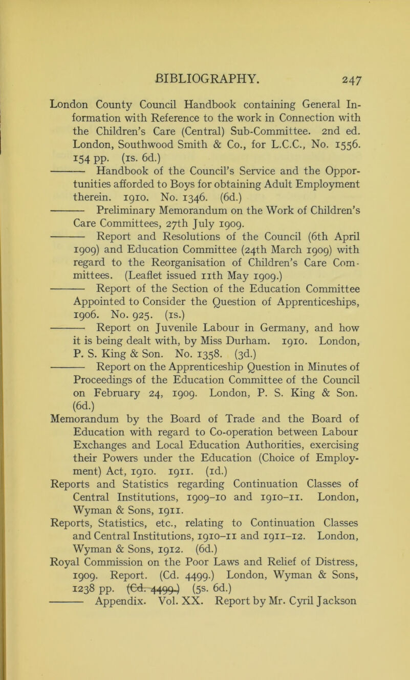 London County Council Handbook containing General In- formation with Reference to the work in Connection with the Children’s Care (Central) Sub-Committee. 2nd ed. London, Southwood Smith & Co., for L.C.C., No. 1556. I54 PP- (is. 6d.) Handbook of the Council’s Service and the Oppor- tunities afforded to Boys for obtaining Adult Employment therein. 1910. No. 1346. (6d.) Preliminary Memorandum on the Work of Children’s Care Committees, 27th July 1909. Report and Resolutions of the Council (6th April 1909) and Education Committee (24th March 1909) with regard to the Reorganisation of Children’s Care Com- mittees. (Leaflet issued nth May 1909.) Report of the Section of the Education Committee Appointed to Consider the Question of Apprenticeships, 1906. No. 925. (is.) Report on Juvenile Labour in Germany, and how it is being dealt with, by Miss Durham. 1910. London, P. S. King & Son. No. 1358. (3d.) Report on the Apprenticeship Question in Minutes of Proceedings of the Education Committee of the Council on February 24, 1909. London, P. S. King & Son. (6d.) Memorandum by the Board of Trade and the Board of Education with regard to Co-operation between Labour Exchanges and Local Education Authorities, exercising their Powers under the Education (Choice of Employ- ment) Act, 1910. 1911. (id.) Reports and Statistics regarding Continuation Classes of Central Institutions, 1909-10 and 1910-11. London, Wyman & Sons, 1911. Reports, Statistics, etc., relating to Continuation Classes and Central Institutions, 1910-11 and 1911-12. London, Wyman & Sons, 1912. (6d.) Royal Commission on the Poor Laws and Relief of Distress, 1909. Report. (Cd. 4499.) London, Wyman & Sons, 1238 pp. (Cd. 44994 (5s. 6d.) Appendix. Vol. XX. Report by Mr. Cyril Jackson