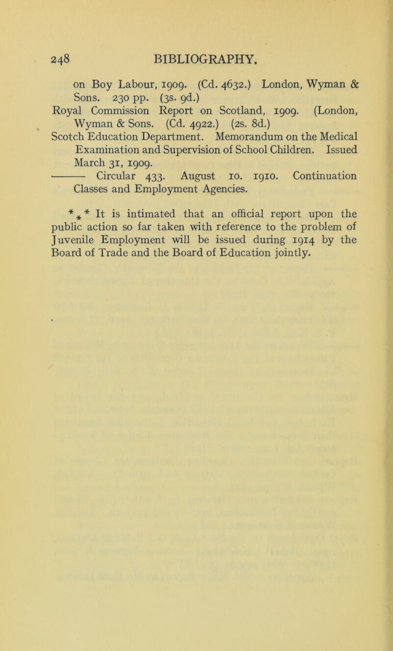 on Boy Labour, 1909. (Cd. 4632.) London, Wyman & Sons. 230 pp. (3s. 9d.) Royal Commission Report on Scotland, 1909. (London, Wyman & Sons. (Cd. 4922.) (2s. 8d.) Scotch Education Department. Memorandum on the Medical Examination and Supervision of School Children. Issued March 31, 1909. Circular 433. August 10. 1910. Continuation Classes and Employment Agencies. * * * It is intimated that an official report upon the public action so far taken with reference to the problem of Juvenile Employment will be issued during 1914 by the Board of Trade and the Board of Education jointly.