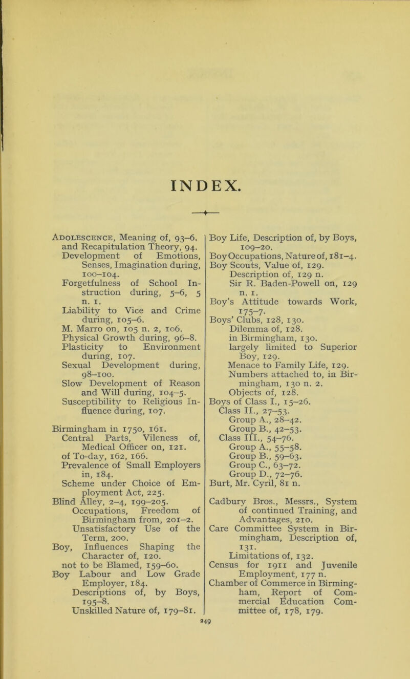 INDEX Adolescence, Meaning of, 93-6. and Recapitulation Theory, 94. Development of Emotions, Senses, Imagination during, 100-104. Forgetfulness of School In- struction during, 5-6, 5 n. 1. Liability to Vice and Crime during, 105-6. M. Marro on, 105 n. 2, 106. Physical Growth during, 96-8. Plasticity to Environment during, 107. Sexual Development during, 98-100. Slow Development of Reason and Will during, 104-5. Susceptibility to Religious In- fluence during, 107. Birmingham in 1750, 161. Central Parts, Vileness of. Medical Officer on, 121. of To-day, 162, 166. Prevalence of Small Employers in, 184. Scheme under Choice of Em- ployment Act, 225. Blind Alley, 2-4, 199-205. Occupations, Freedom of Birmingham from, 201-2. Unsatisfactory Use of the Term, 200. Boy, Influences Shaping the Character of, 120. not to be Blamed, 159-60. Boy Labour and Low Grade Employer, 184. Descriptions of, by Boys, 195-8. Unskilled Nature of, 179-81. Boy Life, Description of, by Boys, 109-20. Boy Occupations, Natureof, 181-4. Boy Scouts, Value of, 129. Description of, 129 n. Sir R. Baden-Powell on, 129 n. 1. Boy’s Attitude towards Work, 175-7- Boys’ Clubs, 128, 130. Dilemma of, 128. in Birmingham, 130. largely limited to Superior Boy, 129. Menace to Family Life, 129. Numbers attached to, in Bir- mingham, 130 n. 2. Objects of, 128. Boys of Class I., 15-26. Class II., 27-53. Group A., 28-42. Group B., 42-53. Class III., 54-76. Group A., 55-58. Group B., 59-63. Group C., 63-72. Group D., 72-76. Burt, Mr. Cyril, 81 n. Cadbury Bros., Messrs., System of continued Training, and Advantages, 210. Care Committee System in Bir- mingham, Description of, 131- Limitations of, 132. Census for 1911 and Juvenile Employment, 177 n. Chamber of Commerce in Birming- ham, Report of Com- mercial Education Com- mittee of, 178, 179. 349