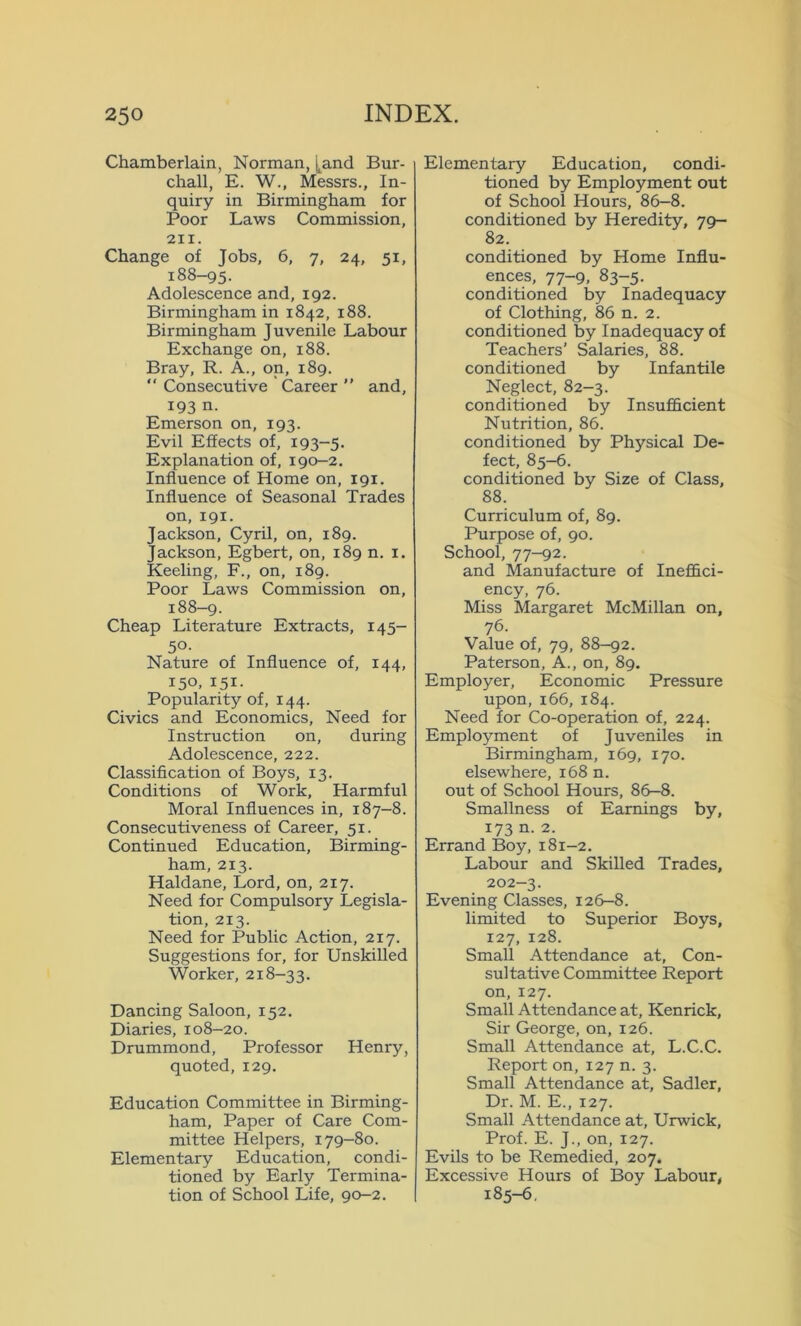 Chamberlain, Norman, [.and Bur- chall, E. W., Messrs., In- quiry in Birmingham for Poor Laws Commission, 211. Change of Jobs, 6, 7, 24, 51, 188-95. Adolescence and, 192. Birmingham in 1842, 188. Birmingham Juvenile Labour Exchange on, 188. Bray, R. A., on, 189. “ Consecutive Career ” and, 193 n. Emerson on, 193. Evil Effects of, 193-5. Explanation of, 190-2. Influence of Home on, 191. Influence of Seasonal Trades on, 191. Jackson, Cyril, on, 189. Jackson, Egbert, on, 189 n. x. Keeling, F., on, 189. Poor Laws Commission on, 188-9. Cheap Literature Extracts, 145- 50- Nature of Influence of, 144, 150. 151- Popularity of, 144. Civics and Economics, Need for Instruction on, during Adolescence, 222. Classification of Boys, 13. Conditions of Work, Harmful Moral Influences in, 187-8. Consecutiveness of Career, 51. Continued Education, Birming- ham, 213. Haldane, Lord, on, 217. Need for Compulsory Legisla- tion, 213. Need for Public Action, 217. Suggestions for, for Unskilled Worker, 218-33. Dancing Saloon, 152. Diaries, 108-20. Drummond, Professor Henry, quoted, 129. Education Committee in Birming- ham, Paper of Care Com- mittee Helpers, 179-80. Elementary Education, condi- tioned by Early Termina- tion of School Life, 90-2. Elementary Education, condi- tioned by Employment out of School Hours, 86-8. conditioned by Heredity, 79- 82. conditioned by Home Influ- ences, 77-9, 83-5. conditioned by Inadequacy of Clothing, 86 n. 2. conditioned by Inadequacy of Teachers’ Salaries, 88. conditioned by Infantile Neglect, 82-3. conditioned by Insufficient Nutrition, 86. conditioned by Physical De- fect, 85-6. conditioned by Size of Class, 88. Curriculum of, 89. Purpose of, 90. School, 77-92. and Manufacture of Ineffici- ency, 76. Miss Margaret McMillan on, 76. Value of, 79, 88-92. Paterson, A., on, 89. Employer, Economic Pressure upon, 166, 184. Need for Co-operation of, 224. Employment of Juveniles in Birmingham, 169, 170. elsewhere, 168 n. out of School Hours, 86-8. Smallness of Earnings by, 173 n. 2. Errand Boy, 181-2. Labour and Skilled Trades, 202-3. Evening Classes, 126-8. limited to Superior Boys, 127, 128. Small Attendance at, Con- sultative Committee Report on, 127. Small Attendance at, Kenrick, Sir George, on, 126. Small Attendance at, L.C.C. Report on, 127 n. 3. Small Attendance at, Sadler, Dr. M. E., 127. Small Attendance at, Urwick, Prof. E. J., on, 127. Evils to be Remedied, 207. Excessive Hours of Boy Labour, 185-6.