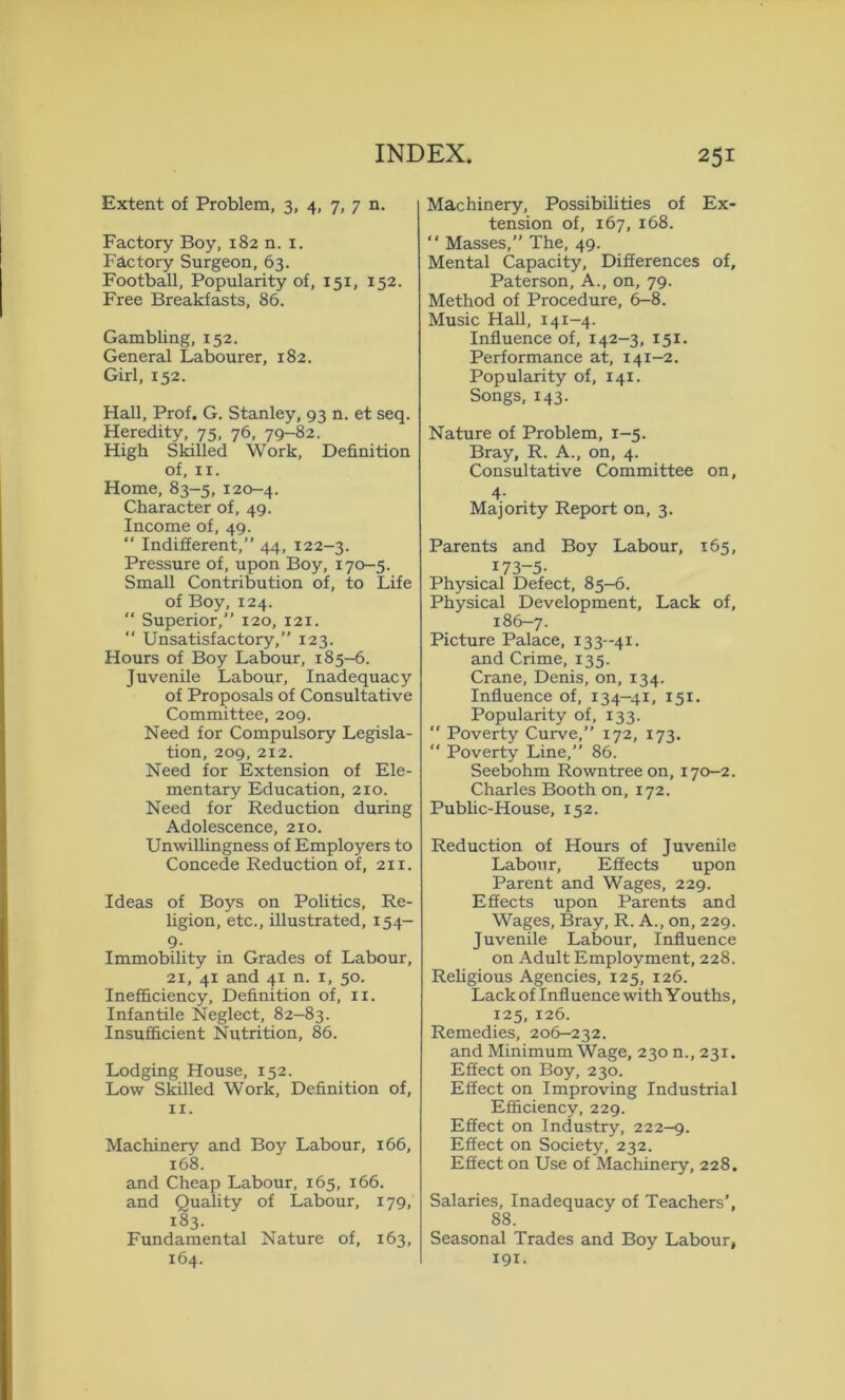 Extent of Problem, 3, 4, 7, 7 n. Factory Boy, 182 n. 1. F&ctory Surgeon, 63. Football, Popularity of, 151, 152. Free Breakfasts, 86. Gambling, 152. General Labourer, 182. Girl, 152. Hall, Prof. G. Stanley, 93 n. et seq. Heredity, 75, 76, 79-82. High Skilled Work, Definition of, 11. Home, 83-5, 120-4. Character of, 49. Income of, 49. “ Indifferent,” 44, 122-3. Pressure of, upon Boy, 170-5. Small Contribution of, to Life of Boy, 124.  Superior,” 120, 121.  Unsatisfactory,” 123. Hours of Boy Labour, 185-6. Juvenile Labour, Inadequacy of Proposals of Consultative Committee, 209. Need for Compulsory Legisla- tion, 209, 212. Need for Extension of Ele- mentary Education, 210. Need for Reduction during Adolescence, 210. Unwillingness of Employers to Concede Reduction of, 21 x. Ideas of Boys on Politics, Re- ligion, etc., illustrated, 154- 9- Immobility in Grades of Labour, 21, 41 and 41 n. 1, 50. Inefficiency, Definition of, xx. Infantile Neglect, 82-83. Insufficient Nutrition, 86. Lodging House, 152. Low Skilled Work, Definition of, 11. Machinery and Boy Labour, 166, 168. and Cheap Labour, 165, 166. and Quality of Labour, 179, 183. Fundamental Nature of, 163, 164. Machinery, Possibilities of Ex- tension of, 167, 168. “ Masses, The, 49. Mental Capacity, Differences of, Paterson, A., on, 79. Method of Procedure, 6-8. Music Hall, 141-4. Influence of, 142-3, 151. Performance at, 141-2. Popularity of, 141. Songs, 143. Nature of Problem, 1-5. Bray, R. A., on, 4. Consultative Committee on, 4- Majority Report on, 3. Parents and Boy Labour, 165, 173-5- Physical Defect, 85-6. Physical Development, Lack of, 186-7. Picture Palace, 133 -41. and Crime, 135. Crane, Denis, on, 134. Influence of, 134-41, 151. Popularity of, 133.  Poverty Curve,” 172, 173. “ Poverty Line,” 86. Seebohm Rowntree on, 170-2. Charles Booth on, 172. Public-House, 152. Reduction of Hours of Juvenile Labour, Effects upon Parent and Wages, 229. Effects upon Parents and Wages, Bray, R. A., on, 229. Juvenile Labour, Influence on Adult Employment, 228. Religious Agencies, 125, 126. Lack of Influence with Youths, 125, 126. Remedies, 206-232. and Minimum Wage, 230 n., 231. Effect on Boy, 230. Effect on Improving Industrial Efficiency, 229. Effect on Industry, 222-9. Effect on Society, 232. Effect on Use of Machinery, 228. Salaries, Inadequacy of Teachers’, 88. Seasonal Trades and Boy Labour, 191.