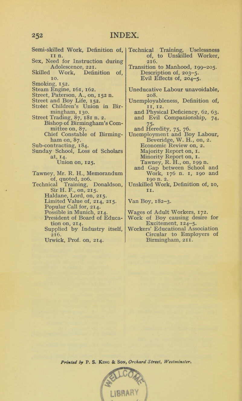 Semi-skilled Work, Definition of, ii n. Sex, Need for Instruction during Adolescence, 221. Skilled Work, Definition of, 10. Smoking, 152. Steam Engine, 161, 162. Street, Paterson, A., on, 152 n. Street and Boy Life, 152. Street Children’s Union in Bir- mingham, 130. Street Trading, 87, 181 n. 2. Bishop of Birmingham’s Com- mittee on, 87. Chief Constable of Birming- ham on, 87. Sub-contracting, 184. Sunday School, Loss of Scholars at, 14. Union on, 125. Tawney, Mr. R. H., Memorandum of, quoted, 206. Technical Training, Donaldson, Sir H. F., on, 215. Haldane, Lord, on, 215. Limited Value of, 214, 215. Popular Call for, 214. Possible in Munich, 214. President of Board of Educa- tion on, 214. Supplied by Industry itself, 216. Urwick, Prof, on, 214. Technical Training, Uselessness of, to Unskilled Worker, 216. Transition to Manhood, 199-205. Description of, 203-5. Evil Effects of, 204-5. Uneducative Labour unavoidable, 208. Unemployableness, Definition of, 11, 12. and Physical Deficiency, 62, 63. and Evil Companionship, 74, 75- and Heredity, 75, 76. Unemployment and Boy Labour, Beveridge, W. H., on, 2. Economic Review on, 2. Majority Report on, 1. Minority Report on, 1. Tawney, R. H., on, 199 n. and Gap between School and Work, 176 n. 1, 190 and 190 n. 2. Unskilled Work, Definition of, 10, 11. Van Boy, 182-3. Wages of Adult Workers, 172. Work of Boy causing desire for Excitement, 124-5. Workers’ Educational Association Circular to Employers of Birmingham, 211. Printed by P. S. King & Son, Orchard Street, Westminster.