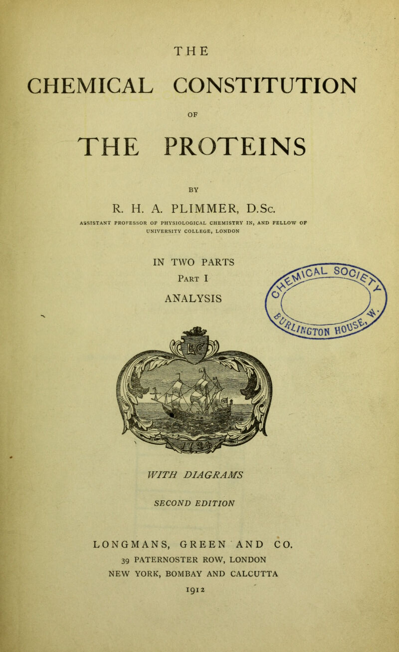 THE CHEMICAL CONSTITUTION OF THE PROTEINS BY R. H. A. PLIMMER, D.Sc. ASSISTANT PROFESSOR OF PHYSIOLOGICAL CHEMISTRY IN, AND FELLOW OF UNIVERSITY COLLEGE, LONDON WITB DIAGRAMS SECOND EDITION LONGMANS, GREEN AND CO. 39 PATERNOSTER ROW, LONDON NEW YORK, BOMBAY AND CALCUTTA 1912