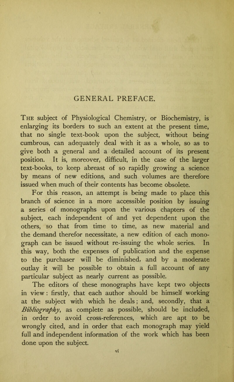 GENERAL PREFACE. The subject of Physiological Chemistry, or Biochemistry, is enlarging its borders to such an extent at the present time, that no single text-book upon the subject, without being cumbrous, can adequately deal with it as a whole, so as to give both a general and a detailed account of its present position. It is, moreover, difficult, in the case of the larger text-books, to keep abreast of so rapidly growing a science by means of new editions, and such volumes are therefore issued when much of their contents has become obsolete. For this reason, an attempt is being made to place this branch of science in a more accessible position by issuing a series of monographs upon the various chapters of the subject, each independent of and yet dependent upon the others, so that from time to time, as new material and the demand therefor necessitate, a new edition of each mono- graph can be issued without re-issuing the whole series. In this way, both the expenses of publication and the expense to the purchaser will be diminished, and by a moderate outlay it will be possible to obtain a full account of any particular subject as nearly current as possible. The editors of these monographs have kept two objects in view : firstly, that each author should be himself working at the subject with which he deals; and, secondly, that a Bibliography, as complete as possible, should be included, in order to avoid cross-references, which are apt to be wrongly cited, and in order that each monograph may yield full and independent information of the work which has been done upon the subject.