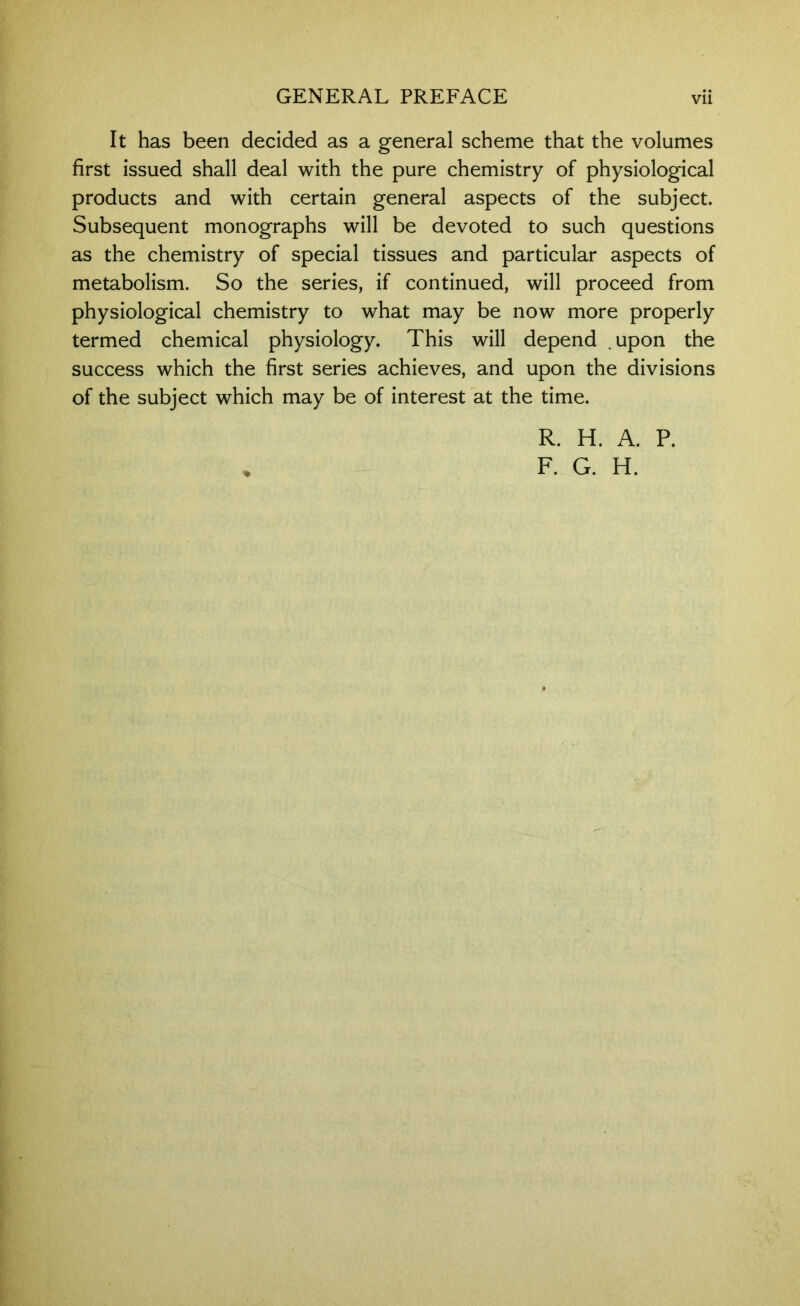 It has been decided as a general scheme that the volumes first issued shall deal with the pure chemistry of physiological products and with certain general aspects of the subject. Subsequent monographs will be devoted to such questions as the chemistry of special tissues and particular aspects of metabolism. So the series, if continued, will proceed from physiological chemistry to what may be now more properly termed chemical physiology. This will depend .upon the success which the first series achieves, and upon the divisions of the subject which may be of interest at the time. R. H. A. P.