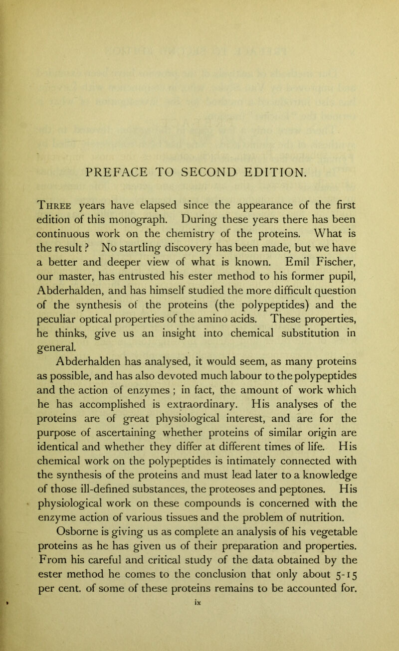 PREFACE TO SECOND EDITION. Three years have elapsed since the appearance of the first edition of this monograph. During these years there has been continuous work on the chemistry of the proteins. What is the result ? No startling discovery has been made, but we have a better and deeper view of what is known. Emil Fischer, our master, has entrusted his ester method to his former pupil, Abderhalden, and has himself studied the more difficult question of the synthesis of the proteins (the polypeptides) and the peculiar optical properties of the amino acids. These properties, he thinks, give us an insight into chemical substitution in general. Abderhalden has analysed, it would seem, as many proteins as possible, and has also devoted much labour to the polypeptides and the action of enzymes ; in fact, the amount of work which he has accomplished is extraordinary. His analyses of the proteins are of great physiological interest, and are for the purpose of ascertaining whether proteins of similar origin are identical and whether they differ at different times of life. His chemical work on the polypeptides is intimately connected with the synthesis of the proteins and must lead later to a knowledge of those ill-defined substances, the proteoses and peptones. His physiological work on these compounds is concerned with the enzyme action of various tissues and the problem of nutrition. Osborne is giving us as complete an analysis of his vegetable proteins as he has given us of their preparation and properties. From his careful and critical study of the data obtained by the ester method he comes to the conclusion that only about 5-15 per cent, of some of these proteins remains to be accounted for.