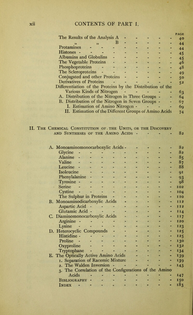 PAGE The Results of the Analysis A - - - - - 40 f> M P 44 Protamines - -- -- -..44 Histones 45 Albumins and Globulins ------ 4^ The Vegetable Proteins ------ 46 Phosphoproteins ------- 48 The Scleroproteins ------- 49 Conjugated and other Proteins - - - - - 50 Derivatives of Proteins - - - - - - 52 Differentiation of the Proteins by the Distribution of the Various Kinds of Nitrogen - - - - - 63 A. Distribution of the Nitrogen in Three Groups - - 64 B. Distribution of the Nitrogen in Seven Groups - - 67 I. Estimation of Amino Nitrogen - - - - 69 II. Estimation of the Different Groups of Amino Acids 74 II. The Chemical Constitution of , the Units, or the Discovery AND Syntheses of the Amino Acids - - - - 82 A. Monoaminomonocarboxylic Acids 82 Glycine --------- 82 Alanine --------- 85 Valine 87 Leucine ---------88 Isoleucine - -- -- -- -91 Phenylalanine - - - - - - - - 93 Tyrosine ---------98 • Serine - - - - - - - - -102 Cystine --------- 104 The Sulphur in Proteins - - - - - - no B. Monoaminodicarboxylic Acids 112 Aspartic Acid - - 112 Glutamic Acid - - - 114 C. Diaminomonocarboxylic Acids - - - - - 117 Arginine - - . - - - - - - 120 Lysine - - - - - - - - -123 D. Heterocyclic Compounds 125 Histidine - 125 Proline 130 Oxyproline - - - - - - - -132 Tryptophane - - - - - - - -134 E. The Optically Active Amino Acids - - - - ^39 1. Separation of Racemic Mixture - - - - 139 2. The Walden Inversion 143 3. The Correlation of the Configurations of the Amino Acids 147 Bibliography 150 Index - - , 183