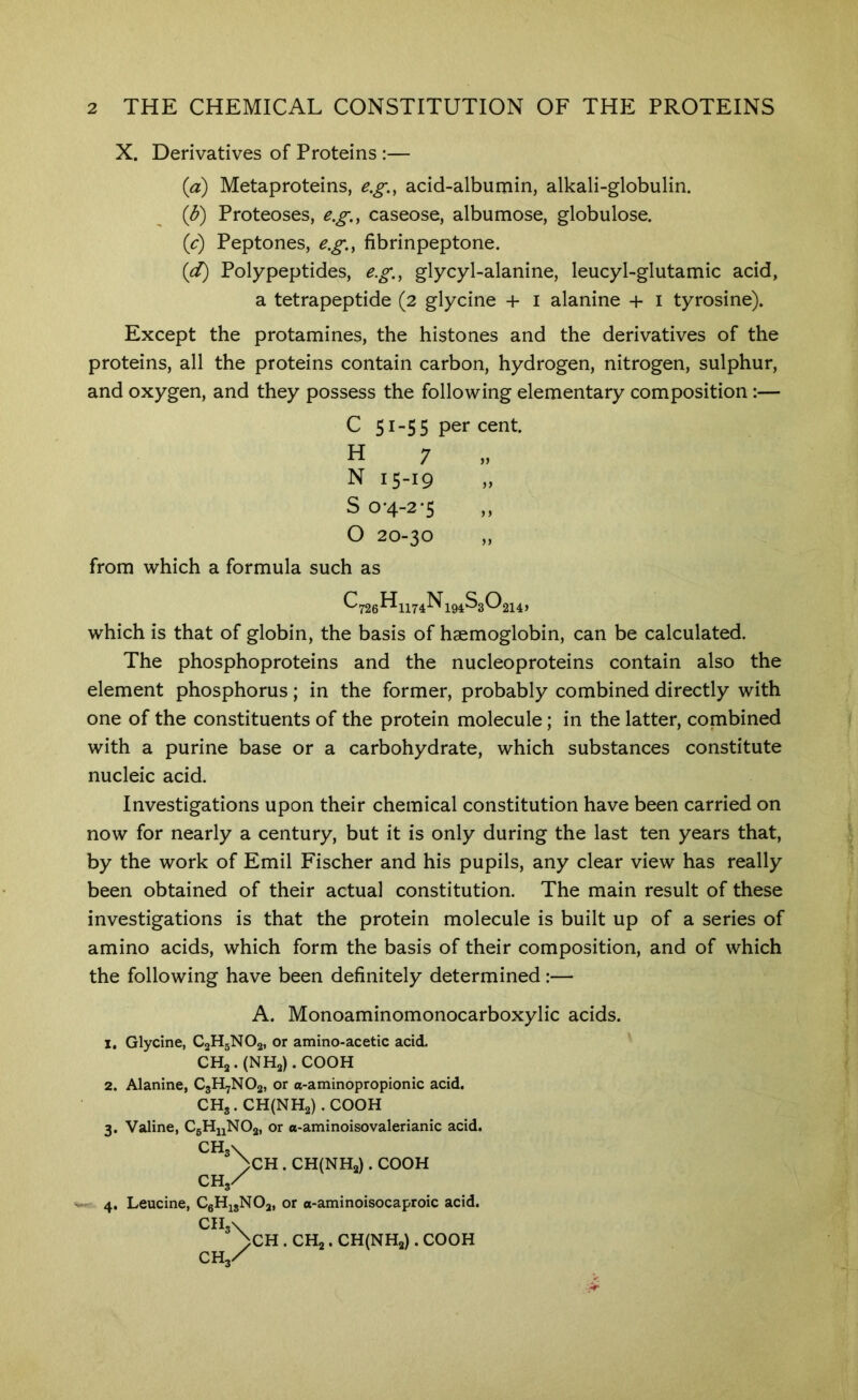 X. Derivatives of Proteins :— {a) Metaproteins, e.g., acid-albumin, alkali-globulin. (J?) Proteoses, e.g,, caseose, albumose, globulose. {c) Peptones, e.g.y fibrinpeptone. {d) Polypeptides, e.g., glycyl-alanine, leucyl-glutamic acid, a tetrapeptide (2 glycine + i alanine + i tyrosine). Except the protamines, the histones and the derivatives of the proteins, all the proteins contain carbon, hydrogen, nitrogen, sulphur, and oxygen, and they possess the following elementary composition:— C 51-55 per cent. H 7 „ N 15-19 S 0-4-2'5 O 20-30 from which a formula such as ^726^1174^194 ^30214> which is that of globin, the basis of haemoglobin, can be calculated. The phosphoproteins and the nucleoproteins contain also the element phosphorus; in the former, probably combined directly with one of the constituents of the protein molecule; in the latter, combined with a purine base or a carbohydrate, which substances constitute nucleic acid. Investigations upon their chemical constitution have been carried on now for nearly a century, but it is only during the last ten years that, by the work of Emil Fischer and his pupils, any clear view has really been obtained of their actual constitution. The main result of these investigations is that the protein molecule is built up of a series of amino acids, which form the basis of their composition, and of which the following have been definitely determined:— A. Monoaminomonocarboxylic acids. 1. Glycine, CjHgNOa, or amino-acetic acid. CHa . (NHa). COOH 2. Alanine, C3H7NO2, or a-aminopropionic acid. CHs.CH(NH2).C00H 3. Valine, CgHuNOa, or a-aminoisovalerianic acid. CH3V >CH . CH(NH2) . COOH CH3/ s- 4. Leucine, CgH^gNOa, or o-aminoisocaproic acid. CIl3\ >CH . CHj. CH(NH2) . COOH CH3X