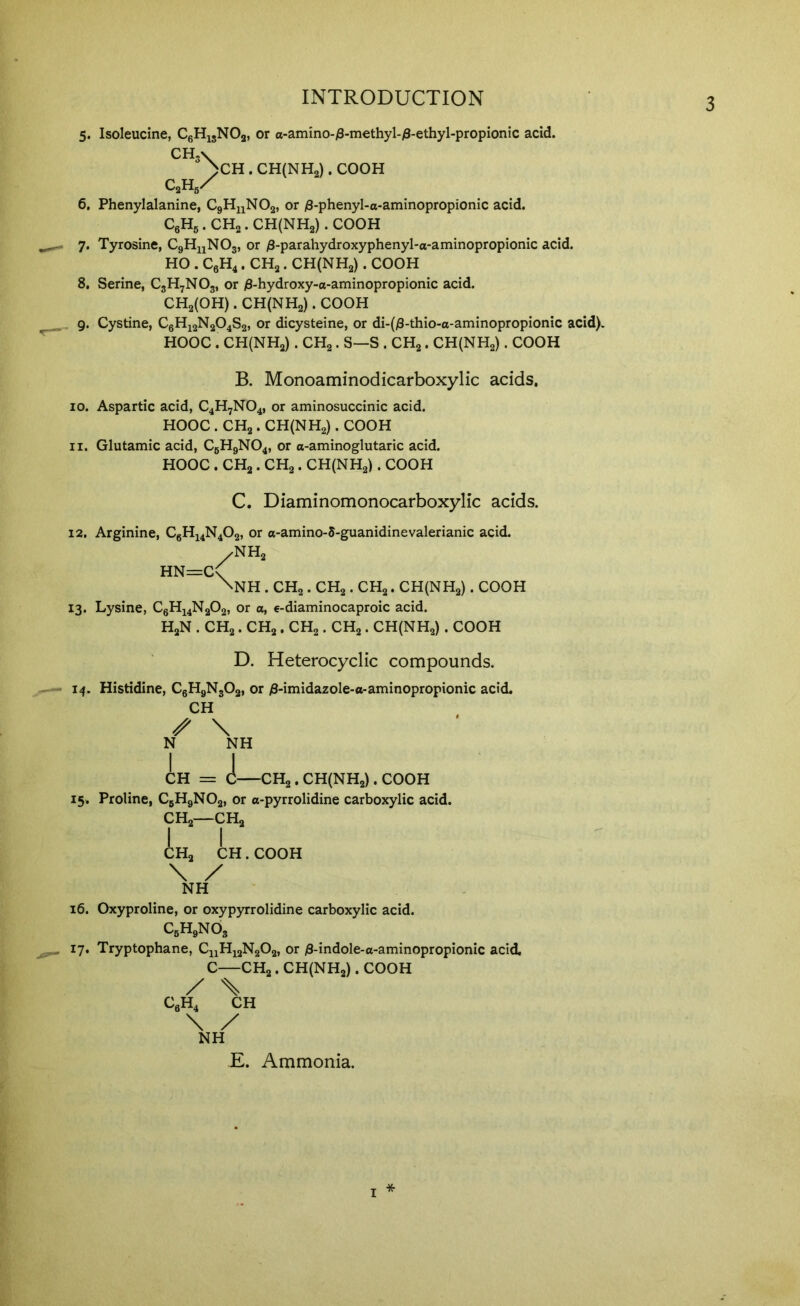 5. Isoleucine, CgHigNOg, or a-amino-/3-methyl-)8-ethyl-propionic acid. CH3V >CH . CH(NH2) . COOH C2H5X 6. Phenylalanine, CgHuNOa, or /3-phenyl-a-aminopropionic acid. CgHg. CH„. CH(NH2) . COOH 7. Tyrosine, CgHuNOg, or /3-parahydroxyphenyl-a-aminopropionic acid. HO . CgH^. CHg. CH(NH2) . COOH 8. Serine, C3H7NO3, or /8-hydroxy-o-aminopropionic acid. CH2(0H) . CH(NH2) . COOH _ 9. Cystine, C6H12N2O4S2, or dicysteine, or di-(j3-thio-o-aminopropionic acid). HOOC . CH(NH2) . CHg. S—S . CHg. CHlNHg). COOH B. Monoaminodicarboxylic acids. 10. Aspartic acid, C4H7NO4, or aminosuccinic acid. HOOC . CH2. CH(NH2) . COOH 11. Glutamic acid, C6H9NO4, or a-aminoglutaric acid. HOOC . CH2. CHg. CH(NH2) . COOH C. Diaminomonocarboxylic acids. 12. Arginine, CgH44N402, or o-amino-5-guanidinevalerianic acid. /NH2 HN=C\ \NH . CH2. CH2. CH2. CH(NH2) . COOH 13. Lysine, C6H14N2O2, or a, e-diaminocaproic acid. HgN . CH2. CH2. CH2. CHg. CH(NH2) . COOH D. Heterocyclic compounds. 14. Histidine, CgHgNgOg, or ^S-imidazole-a-aminopropionic acid. CH ^ \ N NH I J CH = C CHg. CH(NH2) . COOH 15. Proline, C5H9NO2, or o-pyrrolidine carboxylic acid. CHa—CHa CHa CH. COOH \ / NH 16. Oxyproline, or oxypyrrolidine carboxylic acid. CgHgNOg 17. Tryptophane, CnHjaNaOa, or i8-indole-o-aminopropionic acid. C CHa. CH(NHa). COOH / \ \ / NH E. Ammonia. I *