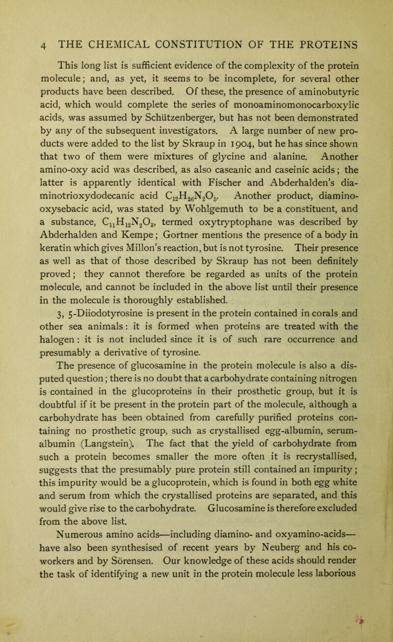 This long list is sufficient evidence of the complexity of the protein molecule; and, as yet, it seems to be incomplete, for several other products have been described. Of these, the presence of aminobutyric acid, which would complete the series of monoaminomonocarboxylic acids, was assumed by Schutzenberger, but has not been demonstrated by any of the subsequent investigators. A large number of new pro- ducts were added to the list by Skraup in 1904, but he has since shown that two of them were mixtures of glycine and alanine. Another amino-oxy acid was described, as also caseanic and caseinic acids; the latter is apparently identical with Fischer and Abderhalden’s dia- minotrioxydodecanic acid C12H26N2O5. Another product, diamino- oxysebacic acid, was stated by Wohlgemuth to be a constituent, and a substance, C11H12N2O3, termed oxytryptophane was described by Abderhalden and Kempe; Gortner mentions the presence of a body in keratin which gives Millon’s reaction, but is not tyrosine. Their presence as well as that of those described by Skraup has not been definitely proved; they cannot therefore be regarded as units of the protein molecule, and cannot be included in the above list until their presence in the molecule is thoroughly established. 3, 5-Diiodotyrosine is present in the protein contained in corals and other sea animals: it is formed when proteins are treated with the halogen : it is not included since it is of such rare occurrence and presumably a derivative of tyrosine. The presence of glucosamine in the protein molecule is also a dis- puted question; there is no doubt that a carbohydrate containing nitrogen is contained in the glucoproteins in their prosthetic group, but it is doubtful if it be present in the protein part of the molecule, although a carbohydrate has been obtained from carefully purified proteins con- taining no prosthetic group, such as crystallised egg-albumin, serum- albumin (Langstein). The fact that the yield of carbohydrate from such a protein becomes smaller the more often it is recrystallised, suggests that the presumably pure protein still contained an impurity; this impurity would be a glucoprotein, which is found in both egg white and serum from which the crystallised proteins are separated, and this would give rise to the carbohydrate. Glucosamine is therefore excluded from the above list. Numerous amino acids—including diamino- and oxyamino-acids— have also been synthesised of recent years by Neuberg and his co- workers and by Sorensen. Our knowledge of these acids should render the task of identifying a new unit in the protein molecule less laborious