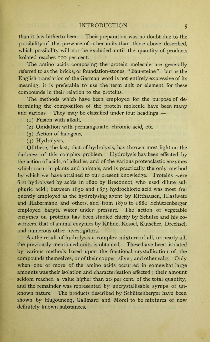 than it has hitherto been. Their preparation was no doubt due to the possibility of the presence of other units than those above described, which possibility will not be excluded until the quantity of products isolated reaches lOO per cent. The amino acids composing the protein molecule are generally referred to as the bricks, or foundation-stones, “ Bau-steine ” ; but as the English translation of the German word is not entirely expressive of its meaning, it is preferable to use the term unit or element for these compounds in their relation to the proteins. The methods which have been employed for the purpose of de- termining the composition of the protein molecule have been many and various. They may be classified under four headings :— (1) Fusion with alkali. (2) Oxidation with permanganate, chromic acid, etc. (3) Action of halogens. (4) Hydrolysis. Of these, the last, that of hydrolysis, has thrown most light on the darkness of this complex problem. Hydrolysis has been effected by the action of acids, of alkalies, and of the various proteoclastic enzymes which occur in plants and animals, and is practically the only method by which we have attained to our present knowledge. Proteins were first hydrolysed by acids in 1820 by Braconnot, who used dilute sul- phuric acid; between 1850 and 1875 hydrochloric acid was most fre- quently employed as the hydrolysing agent by Ritthausen, Hlasiwetz and Habermann and others, and from 1870 to 1880 Schiitzenberger employed baryta water under pressure. The action of vegetable enzymes on proteins has been studied chiefly by Schulze and his co- workers, that of animal enzymes by Kiihne, Kossel, Kutscher, Drechsel, and numerous other investigators. As the result of hydrolysis a complex mixture of all, or nearly all, the previously mentioned units is obtained. These have been isolated by various methods based upon the fractional crystallisation of the compounds themselves, or of their copper, silver, and other salts. Only when one or more of the amino acids occurred in somewhat large amounts was their isolation and characterisation effected; their amount seldom reached a value higher than 20 per cent, of the total quantity, and the remainder was represented by uncrystallisable syrups of un- known nature. The products described by Schiitzenberger have been shown by Hugounenq, GaHmard and Morel to be mixtures of now definitely known substances.