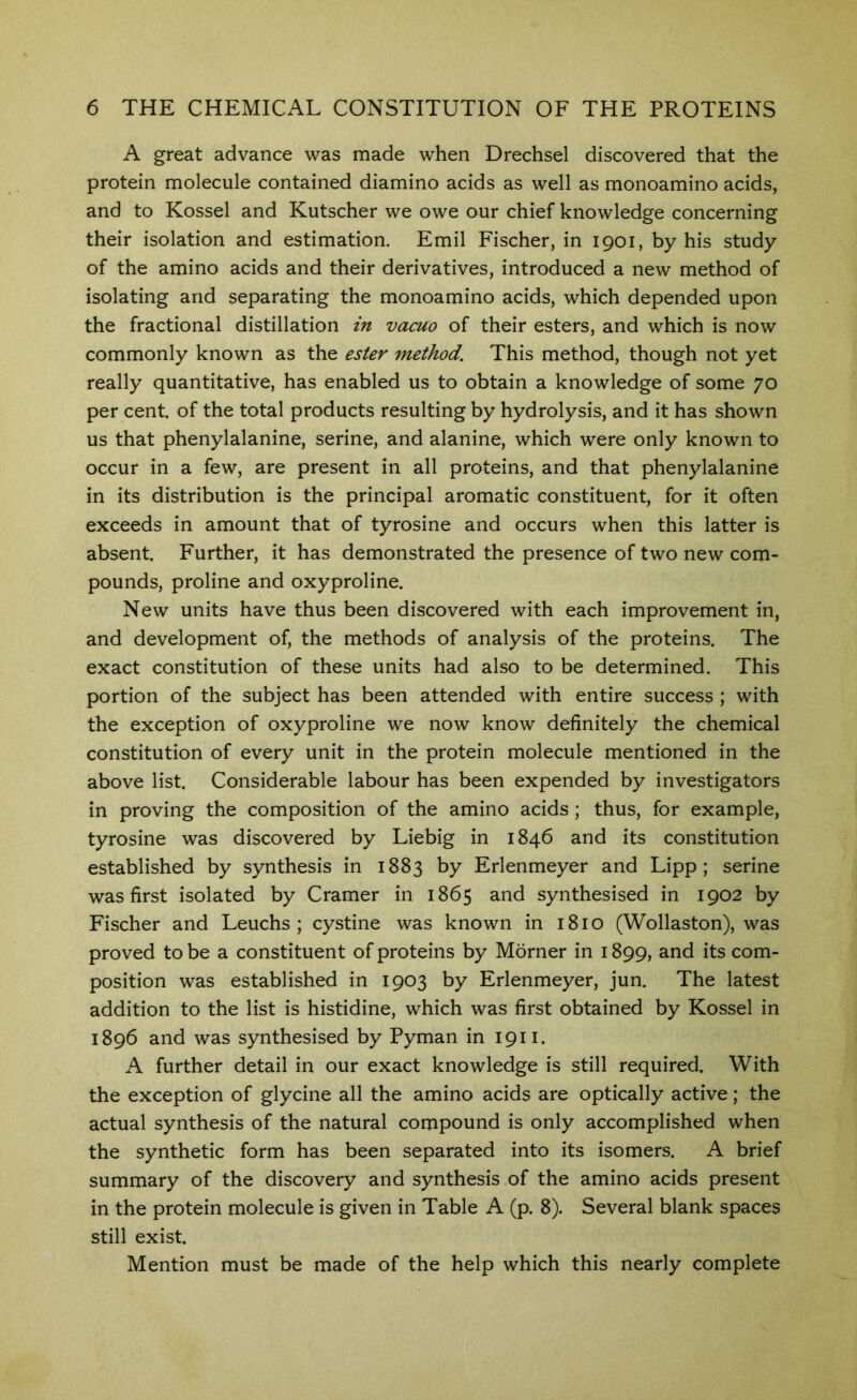 A great advance was made when Drechsel discovered that the protein molecule contained diamino acids as well as monoamino acids, and to Kossel and Kutscher we owe our chief knowledge concerning their isolation and estimation. Emil Fischer, in 1901, by his study of the amino acids and their derivatives, introduced a new method of isolating and separating the monoamino acids, which depended upon the fractional distillation in vacuo of their esters, and which is now commonly known as the ester method. This method, though not yet really quantitative, has enabled us to obtain a knowledge of some 70 per cent, of the total products resulting by hydrolysis, and it has shown us that phenylalanine, serine, and alanine, which were only known to occur in a few, are present in all proteins, and that phenylalanine in its distribution is the principal aromatic constituent, for it often exceeds in amount that of tyrosine and occurs when this latter is absent. Further, it has demonstrated the presence of two new com- pounds, proline and oxyproline. New units have thus been discovered with each improvement in, and development of, the methods of analysis of the proteins. The exact constitution of these units had also to be determined. This portion of the subject has been attended with entire success ; with the exception of oxyproline we now know definitely the chemical constitution of every unit in the protein molecule mentioned in the above list. Considerable labour has been expended by investigators in proving the composition of the amino acids; thus, for example, tyrosine was discovered by Liebig in 1846 and its constitution established by synthesis in 1883 by Erlenmeyer and Lipp; serine was first isolated by Cramer in 1865 and synthesised in 1902 by Fischer and Leuchs ; cystine was known in 1810 (Wollaston), was proved to be a constituent of proteins by Morner in 1899, and its com- position was established in 1903 by Erlenmeyer, jun. The latest addition to the list is histidine, which was first obtained by Kossel in 1896 and was synthesised by Pyman in 1911. A further detail in our exact knowledge is still required. With the exception of glycine all the amino acids are optically active; the actual synthesis of the natural compound is only accomplished when the synthetic form has been separated into its isomers. A brief summary of the discovery and synthesis of the amino acids present in the protein molecule is given in Table A (p. 8). Several blank spaces still exist. Mention must be made of the help which this nearly complete