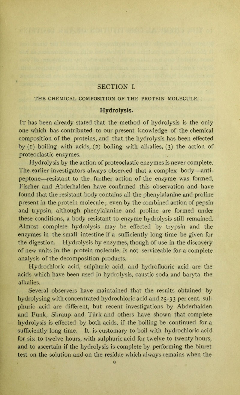 SECTION L THE CHEMICAL COMPOSITION OF THE PROTEIN MOLECULE. Hydrolysis. It has been already stated that the method of hydrolysis is the only one which has contributed to our present knowledge of the chemical composition of the proteins, and that the hydrolysis has been effected by (i) boiling with acids, (2) boiling with alkalies, (3) the action of proteoclastic enzymes. Hydrolysis by the action of proteoclastic enzymes is never complete. The earlier investigators always observed that a complex body—anti- peptone—resistant to the further action of the enzyme was formed. Fischer and Abderhalden have confirmed this observation and have found that the resistant body contains all the phenylalanine and proline present in the protein molecule; even by the combined action of pepsin and trypsin, although phenylalanine and proline are formed under these conditions, a body resistant to enzyme hydrolysis still remained. Almost complete hydrolysis may be effected by trypsin and the enzymes in the small intestine if a sufficiently long time be given for the digestion. Hydrolysis by enzymes, though of use in the discovery of new units in the protein molecule, is not serviceable for a complete analysis of the decomposition products. Hydrochloric acid, sulphuric acid, and hydrofluoric acid are the acids which have been used in hydrolysis, caustic soda and baryta the alkalies. Several observers have maintained that the results obtained by hydrolysing with concentrated hydrochloric acid and 25-33 cent, sul- phuric acid are different, but recent investigations by Abderhalden and Funk, Skraup and Turk and others have shown that complete hydrolysis is effected by both acids, if the boiling be continued for a sufficiently long time. It is customary to boil with hydrochloric acid for six to twelve hours, with sulphuric acid for twelve to twenty hours, and to ascertain if the hydrolysis is complete by performing the biuret test on the solution and on the residue which always remains when the