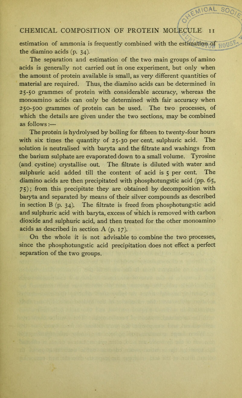 estimation of ammonia is frequently combined with the estimatipn^r the diamino acids (p. 34). ' The separation and estimation of the two main groups of amino acids is generally not carried out in one experiment, but only when the amount of protein available is small, as very different quantities of material are required. Thus, the diamino acids can be determined in 25-50 grammes of protein with considerable accuracy, whereas the monoamino acids can only be determined with fair accuracy when 250-500 grammes of protein can be used. The two processes, of which the details are given under the two sections, may be combined as follows:— The protein is hydrolysed by boiling for fifteen to twenty-four hours with six times the quantity of 25-30 per cent, sulphuric acid. The solution is neutralised with baryta and the filtrate and washings from the barium sulphate are evaporated down to a small volume. Tyrosine (and cystine) crystallise out. The filtrate is diluted with water and sulphuric acid added till the content of acid is 5 per cent. The diamino acids are then precipitated with phosphotungstic acid (pp. 65, 75); from this precipitate they are obtained by decomposition with baryta and separated by means of their silver compounds as described in section B (p. 34). The filtrate is freed from phosphotungstic acid and sulphuric acid with baryta, excess of which is removed with carbon dioxide and sulphuric acid, and then treated for the other monoamino acids as described in section A (p. 17). On the whole it is not advisable to combine the two processes, since the phosphotungstic acid precipitation does not effect a perfect separation of the two groups.