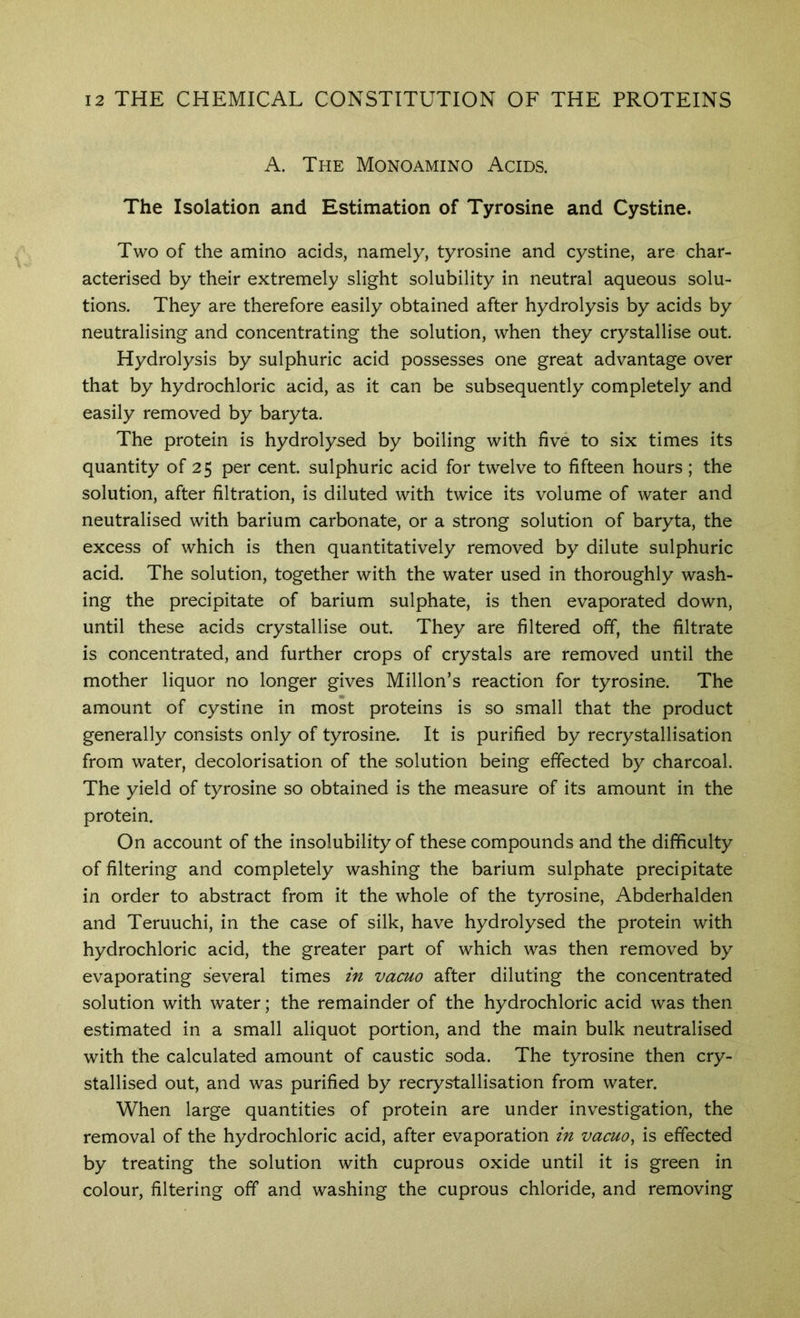 A. The Monoamino Acids. The Isolation and Estimation of Tyrosine and Cystine. Two of the amino acids, namely, tyrosine and cystine, are char- acterised by their extremely slight solubility in neutral aqueous solu- tions. They are therefore easily obtained after hydrolysis by acids by neutralising and concentrating the solution, when they crystallise out. Hydrolysis by sulphuric acid possesses one great advantage over that by hydrochloric acid, as it can be subsequently completely and easily removed by baryta. The protein is hydrolysed by boiling with five to six times its quantity of 25 per cent, sulphuric acid for twelve to fifteen hours; the solution, after filtration, is diluted with twice its volume of water and neutralised with barium carbonate, or a strong solution of baryta, the excess of which is then quantitatively removed by dilute sulphuric acid. The solution, together with the water used in thoroughly wash- ing the precipitate of barium sulphate, is then evaporated down, until these acids crystallise out. They are filtered off, the filtrate is concentrated, and further crops of crystals are removed until the mother liquor no longer gives Millon’s reaction for tyrosine. The amount of cystine in most proteins is so small that the product generally consists only of tyrosine. It is purified by recrystallisation from water, decolorisation of the solution being effected by charcoal. The yield of tyrosine so obtained is the measure of its amount in the protein. On account of the insolubility of these compounds and the difficulty of filtering and completely washing the barium sulphate precipitate in order to abstract from it the whole of the tyrosine, Abderhalden and Teruuchi, in the case of silk, have hydrolysed the protein with hydrochloric acid, the greater part of which was then removed by evaporating several times in vacuo after diluting the concentrated solution with water; the remainder of the hydrochloric acid was then estimated in a small aliquot portion, and the main bulk neutralised with the calculated amount of caustic soda. The tyrosine then cry- stallised out, and was purified by recrystallisation from water. When large quantities of protein are under investigation, the removal of the hydrochloric acid, after evaporation in vacuo^ is effected by treating the solution with cuprous oxide until it is green in colour, filtering off and washing the cuprous chloride, and removing