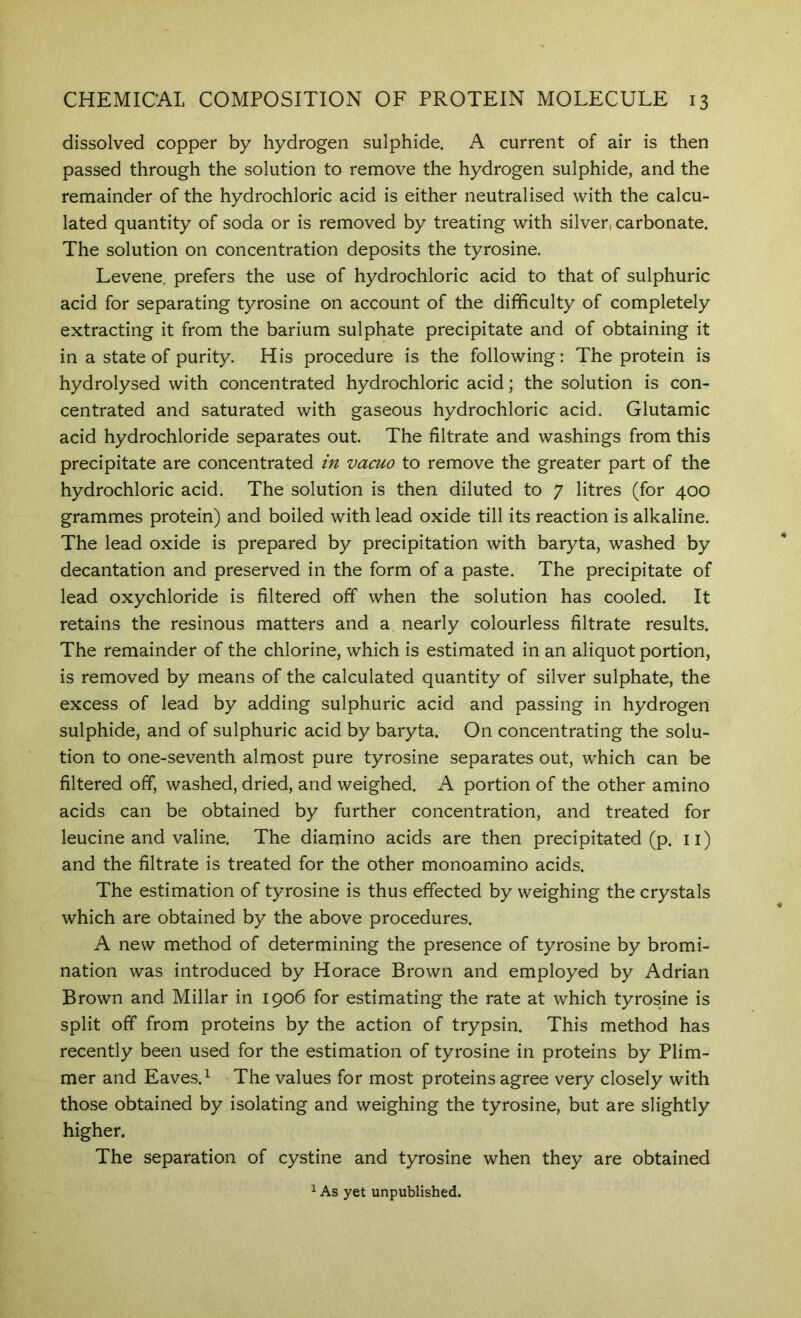 dissolved copper by hydrogen sulphide. A current of air is then passed through the solution to remove the hydrogen sulphide, and the remainder of the hydrochloric acid is either neutralised with the calcu- lated quantity of soda or is removed by treating with silver, carbonate. The solution on concentration deposits the tyrosine. Levene. prefers the use of hydrochloric acid to that of sulphuric acid for separating tyrosine on account of the difficulty of completely extracting it from the barium sulphate precipitate and of obtaining it in a state of purity. His procedure is the following: The protein is hydrolysed with concentrated hydrochloric acid; the solution is con- centrated and saturated with gaseous hydrochloric acid. Glutamic acid hydrochloride separates out. The filtrate and washings from this precipitate are concentrated in vacuo to remove the greater part of the hydrochloric acid. The solution is then diluted to 7 litres (for 400 grammes protein) and boiled with lead oxide till its reaction is alkaline. The lead oxide is prepared by precipitation with baryta, washed by decantation and preserved in the form of a paste. The precipitate of lead oxychloride is filtered off when the solution has cooled. It retains the resinous matters and a nearly colourless filtrate results. The remainder of the chlorine, which is estimated in an aliquot portion, is removed by means of the calculated quantity of silver sulphate, the excess of lead by adding sulphuric acid and passing in hydrogen sulphide, and of sulphuric acid by baryta. On concentrating the solu- tion to one-seventh almost pure tyrosine separates out, which can be filtered off, washed, dried, and weighed. A portion of the other amino acids can be obtained by further concentration, and treated for leucine and valine. The diamino acids are then precipitated (p. ii) and the filtrate is treated for the other monoamino acids. The estimation of tyrosine is thus effected by weighing the crystals which are obtained by the above procedures. A new method of determining the presence of tyrosine by bromi- nation was introduced by Horace Brown and employed by Adrian Brown and Millar in 1906 for estimating the rate at which tyrosine is split off from proteins by the action of trypsin. This method has recently been used for the estimation of tyrosine in proteins by Plim- mer and Eaves. ^ The values for most proteins agree very closely with those obtained by isolating and weighing the tyrosine, but are slightly higher. The separation of cystine and tyrosine when they are obtained 1 As yet unpublished.