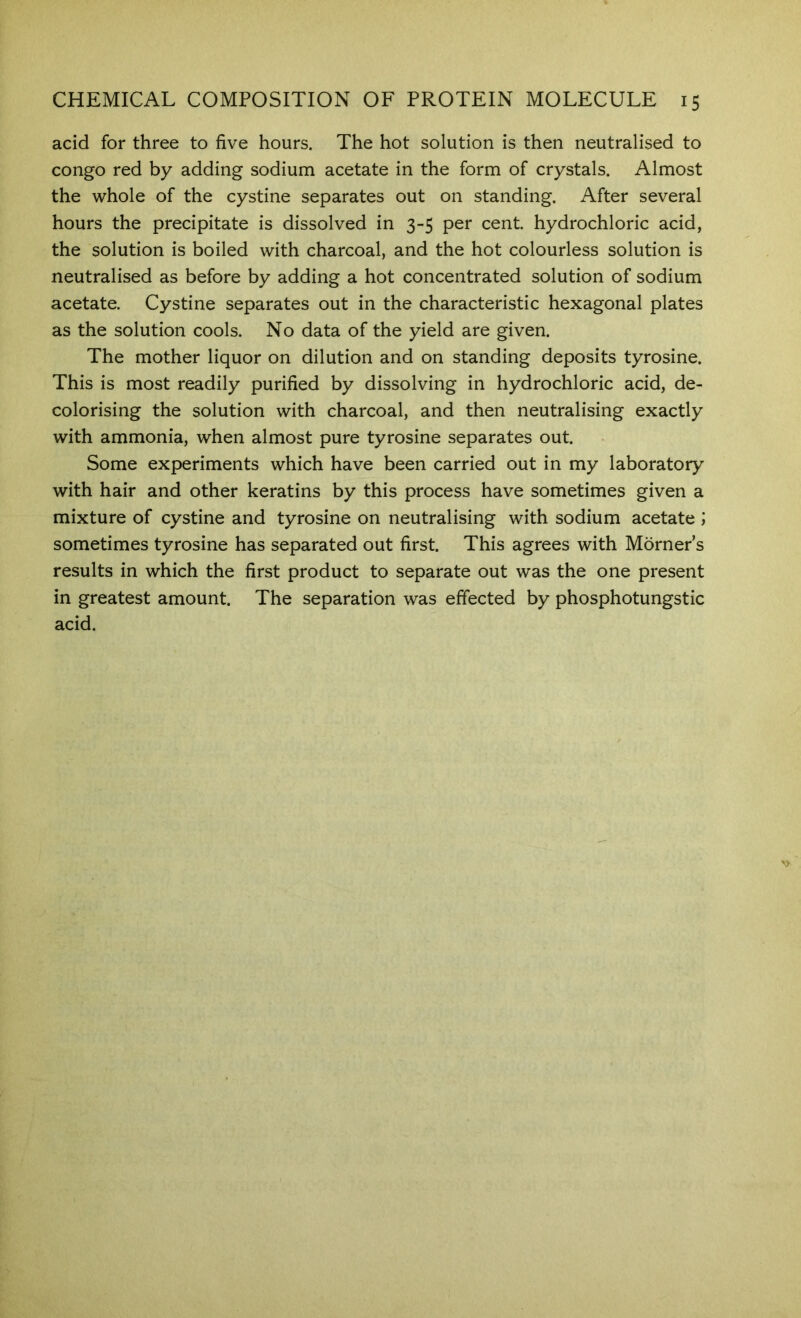 acid for three to five hours. The hot solution is then neutralised to Congo red by adding sodium acetate in the form of crystals. Almost the whole of the cystine separates out on standing. After several hours the precipitate is dissolved in 3-5 per cent, hydrochloric acid, the solution is boiled with charcoal, and the hot colourless solution is neutralised as before by adding a hot concentrated solution of sodium acetate. Cystine separates out in the characteristic hexagonal plates as the solution cools. No data of the yield are given. The mother liquor on dilution and on standing deposits tyrosine. This is most readily purified by dissolving in hydrochloric acid, de- colorising the solution with charcoal, and then neutralising exactly with ammonia, when almost pure tyrosine separates out. Some experiments which have been carried out in my laboratory with hair and other keratins by this process have sometimes given a mixture of cystine and tyrosine on neutralising with sodium acetate ; sometimes tyrosine has separated out first. This agrees with Morner s results in which the first product to separate out was the one present in greatest amount. The separation was effected by phosphotungstic acid.