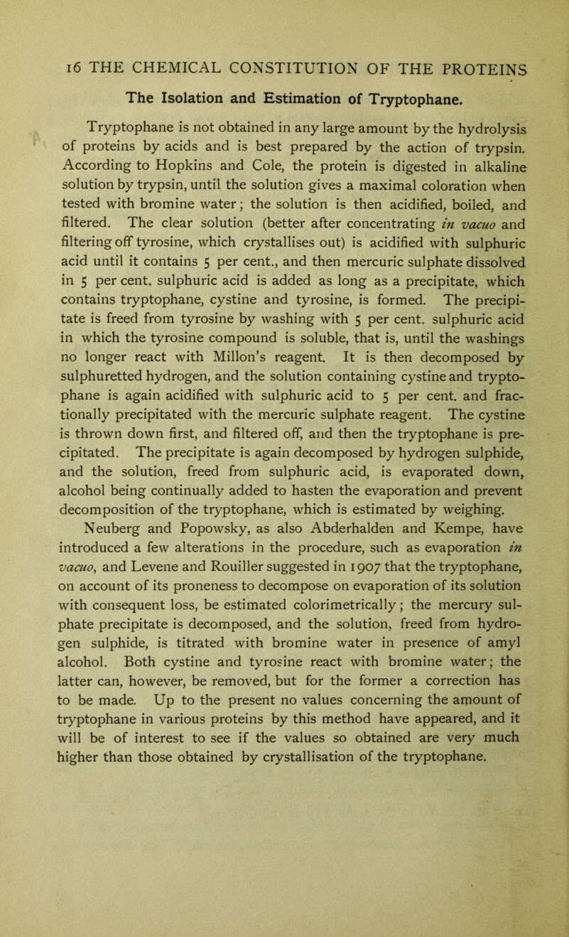 The Isolation and Estimation of Tryptophane. Tryptophane is not obtained in any large amount by the hydrolysis of proteins by acids and is best prepared by the action of trypsin. According to Hopkins and Cole, the protein is digested in alkaline solution by trypsin, until the solution gives a maximal coloration when tested with bromine water; the solution is then acidified, boiled, and filtered. The clear solution (better after concentrating in vacuo and filtering off tyrosine, which crystallises out) is acidified with sulphuric acid until it contains 5 per cent., and then mercuric sulphate dissolved in 5 per cent, sulphuric acid is added as long as a precipitate, which contains tryptophane, cystine and tyrosine, is formed. The precipi- tate is freed from tyrosine by washing with 5 per cent, sulphuric acid in which the tyrosine compound is soluble, that is, until the washings no longer react with Millon’s reagent. It is then decomposed by sulphuretted hydrogen, and the solution containing cystine and trypto- phane is again acidified with sulphuric acid to 5 per cent, and frac- tionally precipitated with the mercuric sulphate reagent. The cystine is thrown down first, and filtered off, and then the tryptophane is pre- cipitated. The precipitate is again decomposed by hydrogen sulphide, and the solution, freed from sulphuric acid, is evaporated down, alcohol being continually added to hasten the evaporation and prevent decomposition of the tryptophane, which is estimated by weighing. Neuberg and Popowsky, as also Abderhalden and Kempe, have introduced a few alterations in the procedure, such as evaporation in vacuo^ and Levene and Rouiller suggested in 1907 that the tryptophane, on account of its proneness to decompose on evaporation of its solution with consequent loss, be estimated colorimetrically; the mercury sul- phate precipitate is decomposed, and the solution, freed from hydro- gen sulphide, is titrated with bromine water in presence of amyl alcohol. Both cystine and tyrosine react with bromine water; the latter can, however, be removed, but for the former a correction has to be made. Up to the present no values concerning the amount of tryptophane in various proteins by this method have appeared, and it will be of interest to see if the values so obtained are very much higher than those obtained by crystallisation of the tryptophane.